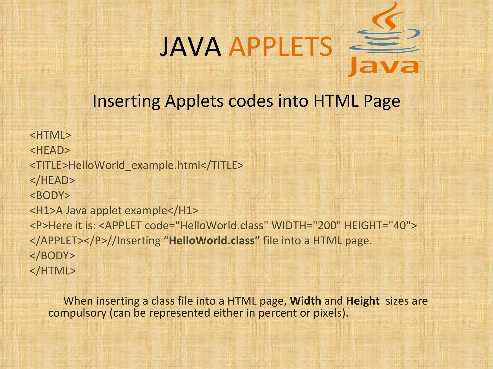 JAVA   APPLETS Inserting Applets codes into HTML Page <HTML> <HEAD> <TITLE>HelloWorld_example.html</TITLE> </HEAD> <BODY> <H1>A Java applet example</H1> <P>Here it is: <APPLET code=&quot;HelloWorld.class&quot; WIDTH=&quot;200&quot; HEIGHT=&quot;40&quot;> </APPLET></P>//Inserting “ HelloWorld.class”  file into a HTML page. </BODY> </HTML> When inserting a class file into a HTML page,  Width  and  Height   sizes are compulsory (can be represented either in percent or pixels). 