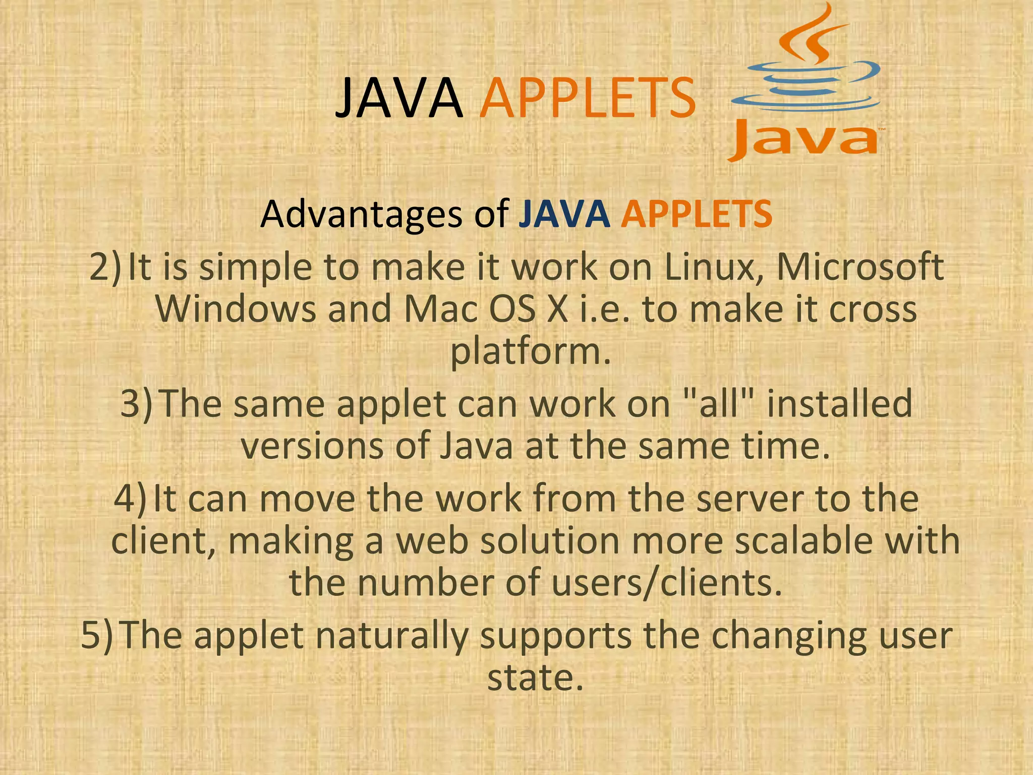 JAVA   APPLETS Advantages of   JAVA   APPLETS It is simple to make it work on Linux, Microsoft Windows and Mac OS X i.e. to make it cross platform.  The same applet can work on &quot;all&quot; installed versions of Java at the same time. It can move the work from the server to the client, making a web solution more scalable with the number of users/clients. The applet naturally supports the changing user state. 