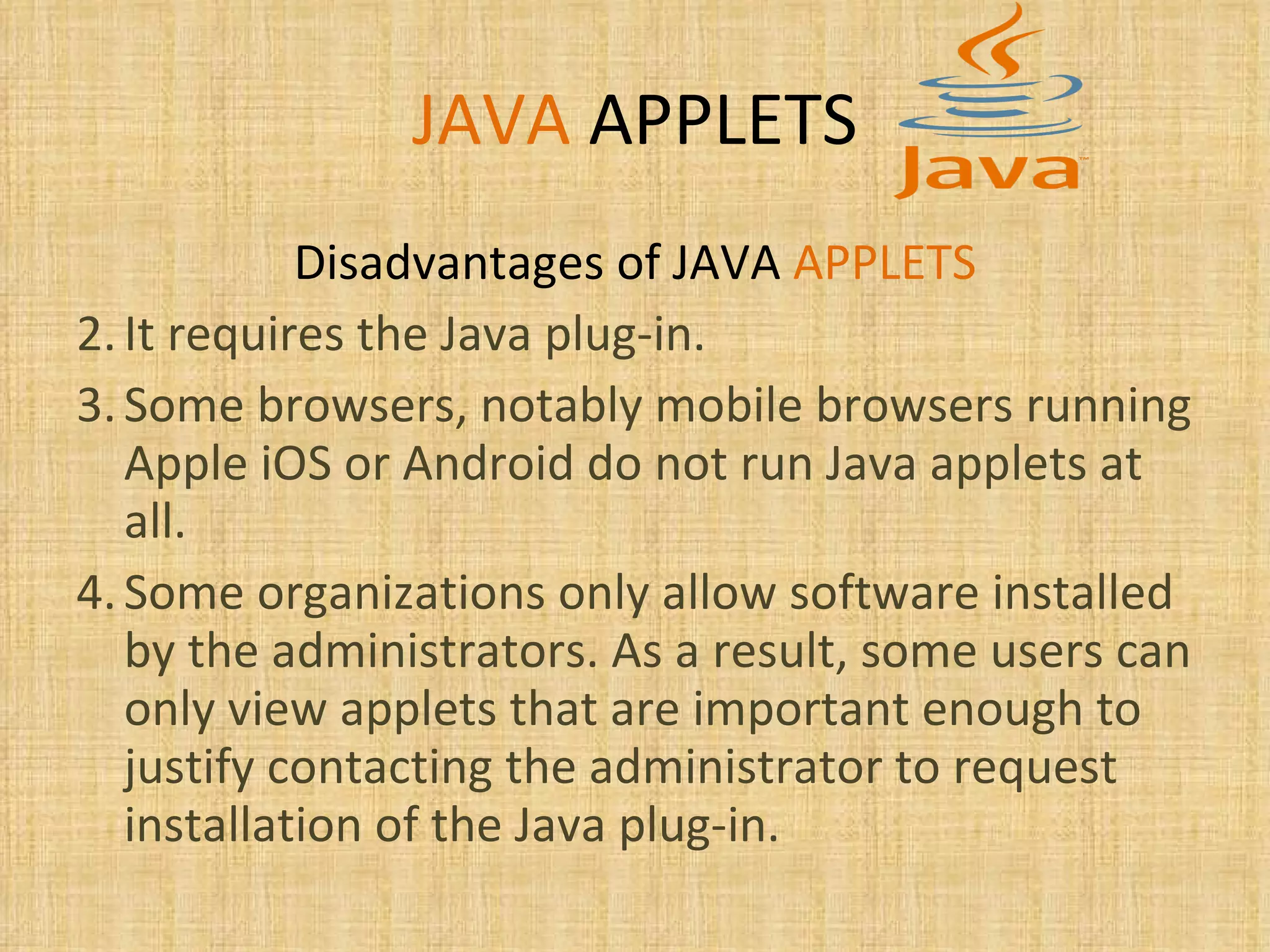 JAVA   APPLETS Disadvantages of JAVA  APPLETS It requires the Java plug-in.  Some browsers, notably mobile browsers running Apple iOS or Android do not run Java applets at all. Some organizations only allow software installed by the administrators. As a result, some users can only view applets that are important enough to justify contacting the administrator to request installation of the Java plug-in.  