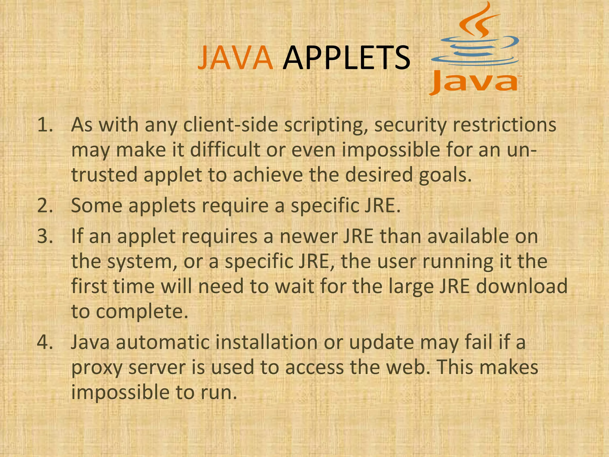 JAVA   APPLETS As with any client-side scripting, security restrictions may make it difficult or even impossible for an un-trusted applet to achieve the desired goals. Some applets require a specific JRE. If an applet requires a newer JRE than available on the system, or a specific JRE, the user running it the first time will need to wait for the large JRE download to complete.  Java automatic installation or update may fail if a proxy server is used to access the web. This makes impossible to run. 