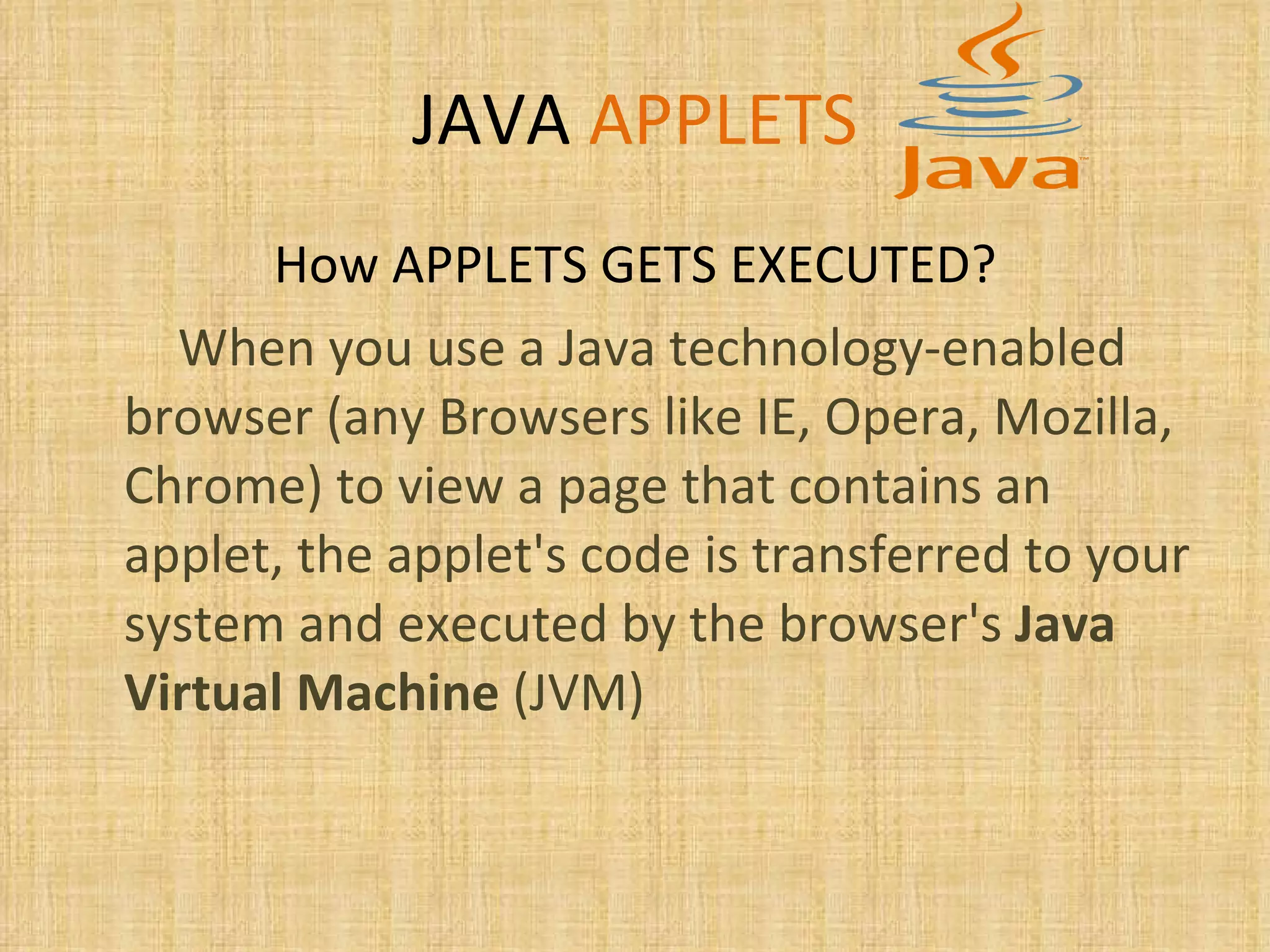 JAVA   APPLETS How APPLETS GETS EXECUTED? When you use a Java technology-enabled browser (any Browsers like IE, Opera, Mozilla, Chrome) to view a page that contains an applet, the applet's code is transferred to your system and executed by the browser's  Java Virtual Machine  (JVM) 