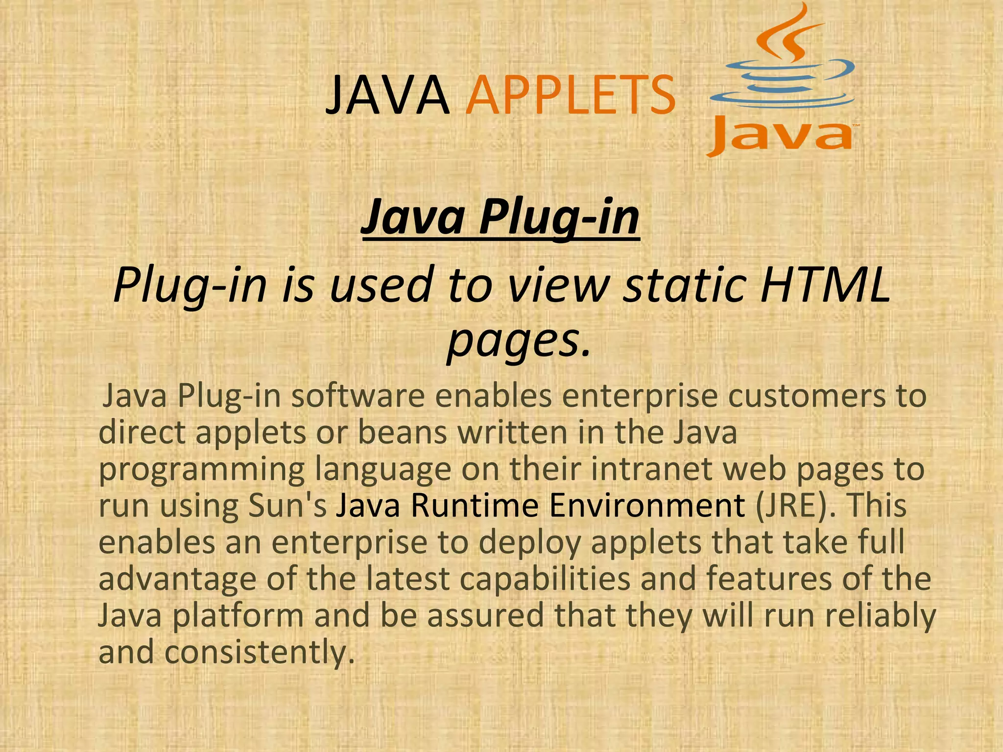JAVA   APPLETS Java Plug-in Plug-in is used to view static HTML pages. Java Plug-in software enables enterprise customers to direct applets or beans written in the Java programming language on their intranet web pages to run using Sun's  Java Runtime Environment  (JRE). This enables an enterprise to deploy applets that take full advantage of the latest capabilities and features of the Java platform and be assured that they will run reliably and consistently. 