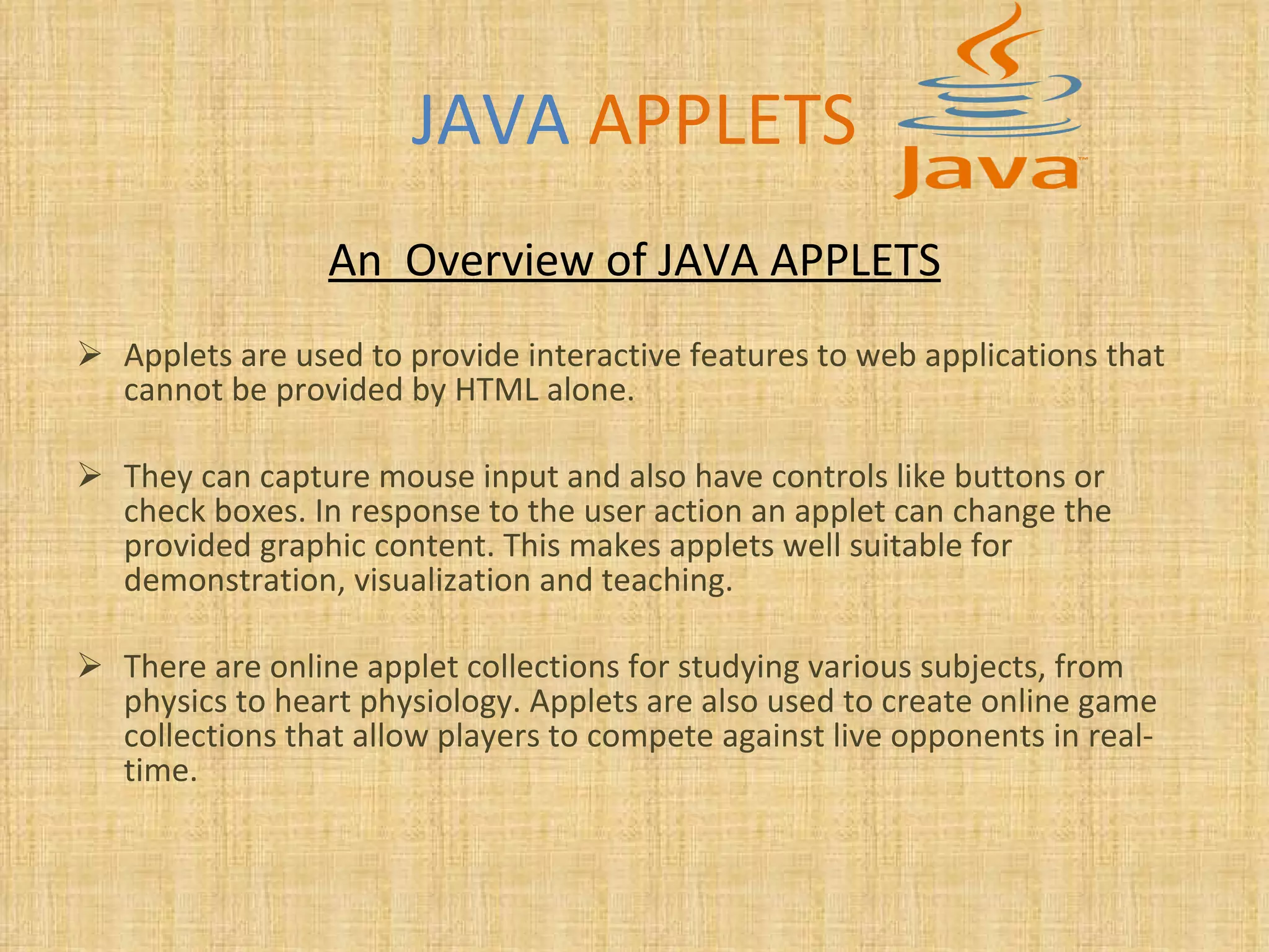 JAVA   APPLETS An  Overview of JAVA APPLETS Applets are used to provide interactive features to web applications that cannot be provided by HTML alone.  They can capture mouse input and also have controls like buttons or check boxes. In response to the user action an applet can change the provided graphic content. This makes applets well suitable for demonstration, visualization and teaching.  There are online applet collections for studying various subjects, from physics to heart physiology. Applets are also used to create online game collections that allow players to compete against live opponents in real-time.   