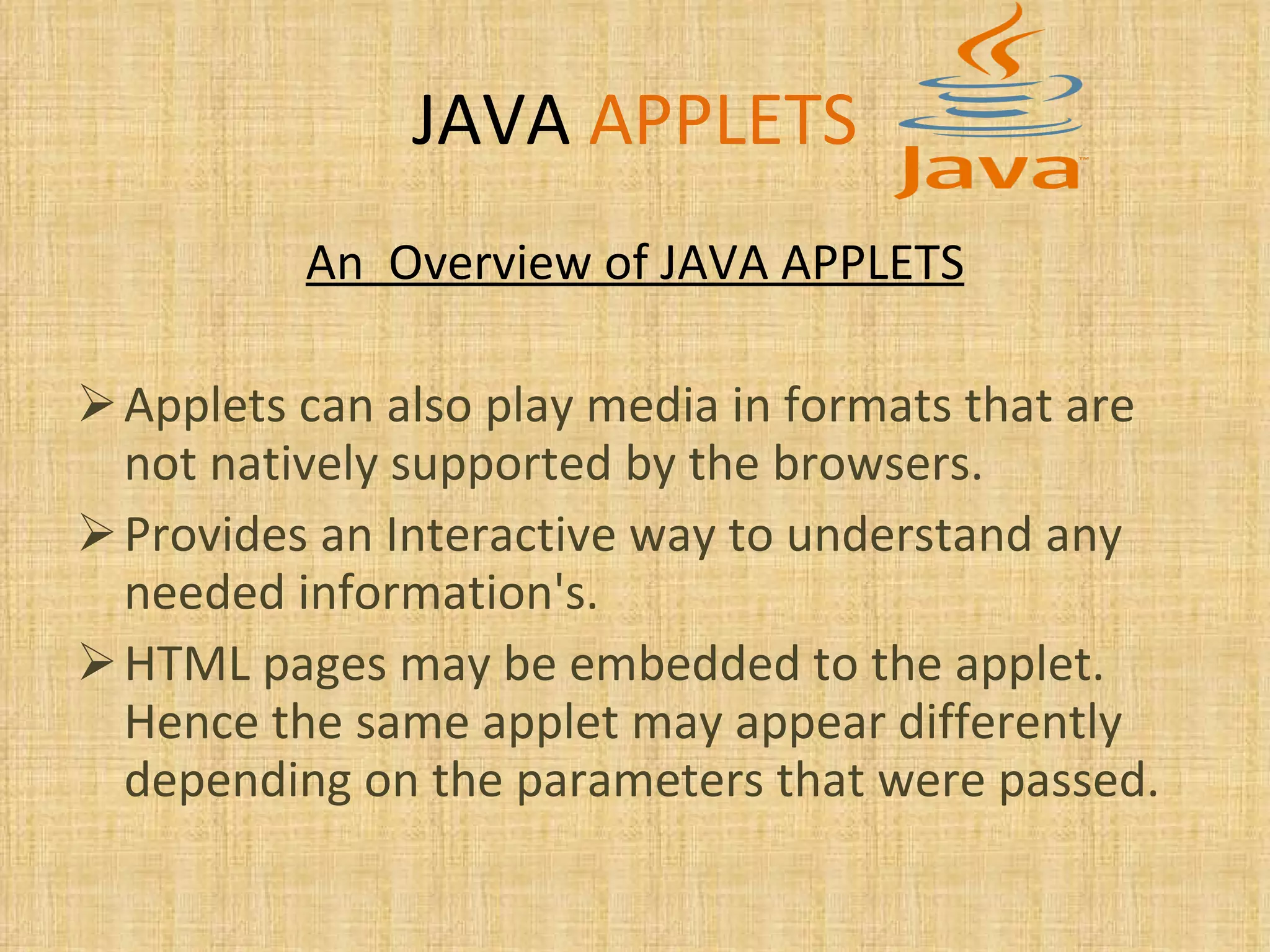 JAVA   APPLETS An  Overview of JAVA APPLETS Applets can also play media in formats that are not natively supported by the browsers. Provides an Interactive way to understand any needed information's. HTML pages may be embedded to the applet. Hence the same applet may appear differently depending on the parameters that were passed. 