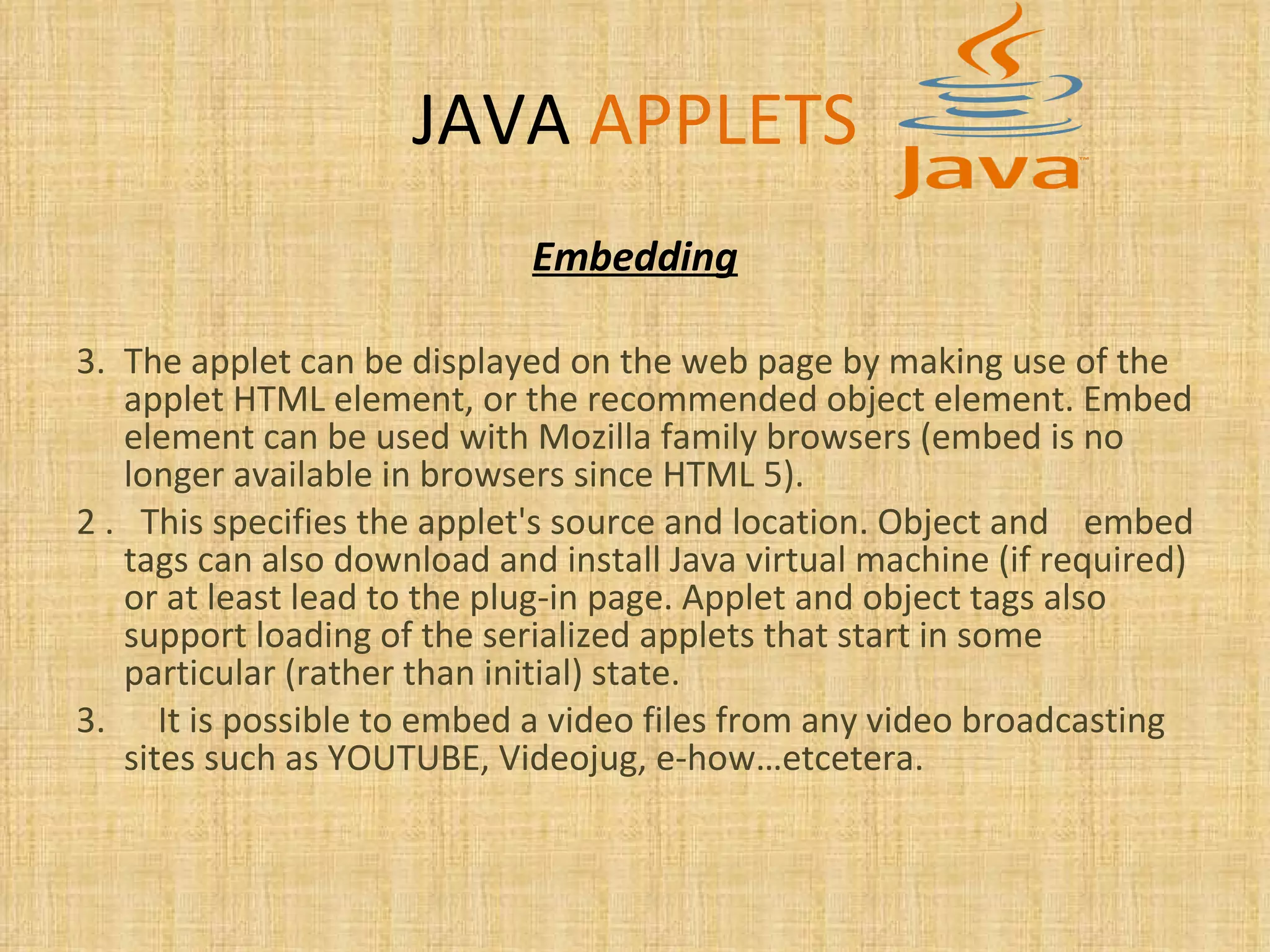 JAVA   APPLETS Embedding The applet can be displayed on the web page by making use of the applet HTML element, or the recommended object element. Embed element can be used with Mozilla family browsers (embed is no longer available in browsers since HTML 5).  2 .  This specifies the applet's source and location. Object and  embed tags can also download and install Java virtual machine (if required) or at least lead to the plug-in page. Applet and object tags also support loading of the serialized applets that start in some particular (rather than initial) state.  3.  It is possible to embed a video files from any video broadcasting sites such as YOUTUBE, Videojug, e-how…etcetera. 