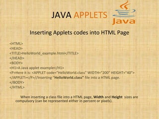 JAVA   APPLETS Inserting Applets codes into HTML Page <HTML> <HEAD> <TITLE>HelloWorld_example.html</TITLE> </HEAD> <BODY> <H1>A Java applet example</H1> <P>Here it is: <APPLET code="HelloWorld.class" WIDTH="200" HEIGHT="40"> </APPLET></P>//Inserting “ HelloWorld.class”  file into a HTML page. </BODY> </HTML> When inserting a class file into a HTML page,  Width  and  Height   sizes are compulsory (can be represented either in percent or pixels). 