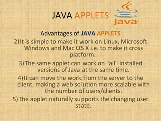 JAVA   APPLETS Advantages of   JAVA   APPLETS It is simple to make it work on Linux, Microsoft Windows and Mac OS X i.e. to make it cross platform.  The same applet can work on "all" installed versions of Java at the same time. It can move the work from the server to the client, making a web solution more scalable with the number of users/clients. The applet naturally supports the changing user state. 