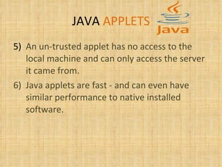 JAVA   APPLETS 5) An un-trusted applet has no access to the local machine and can only access the server it came from.  6) Java applets are fast - and can even have similar performance to native installed software.  