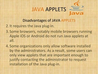 JAVA   APPLETS Disadvantages of JAVA  APPLETS It requires the Java plug-in.  Some browsers, notably mobile browsers running Apple iOS or Android do not run Java applets at all. Some organizations only allow software installed by the administrators. As a result, some users can only view applets that are important enough to justify contacting the administrator to request installation of the Java plug-in.  