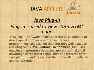 JAVA   APPLETS Java Plug-in Plug-in is used to view static HTML pages. Java Plug-in software enables enterprise customers to direct applets or beans written in the Java programming language on their intranet web pages to run using Sun's  Java Runtime Environment  (JRE). This enables an enterprise to deploy applets that take full advantage of the latest capabilities and features of the Java platform and be assured that they will run reliably and consistently. 