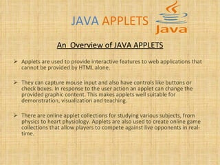 JAVA   APPLETS An  Overview of JAVA APPLETS Applets are used to provide interactive features to web applications that cannot be provided by HTML alone.  They can capture mouse input and also have controls like buttons or check boxes. In response to the user action an applet can change the provided graphic content. This makes applets well suitable for demonstration, visualization and teaching.  There are online applet collections for studying various subjects, from physics to heart physiology. Applets are also used to create online game collections that allow players to compete against live opponents in real-time.   