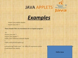 JAVA   APPLETS Examples import java.applet.Applet;  import java.awt.*;  These Header files are mandatory for an Applet program. Ex: Import java.awt.*; Import java.applet.*; Public class HelloJava extends Applet { Public void paint(Graphics g) { g.drawString(“Hello Java”, 10, 100);//It represents pixels  Output looks something  looks like this g.setColor(Color.black); } } Hello Java 