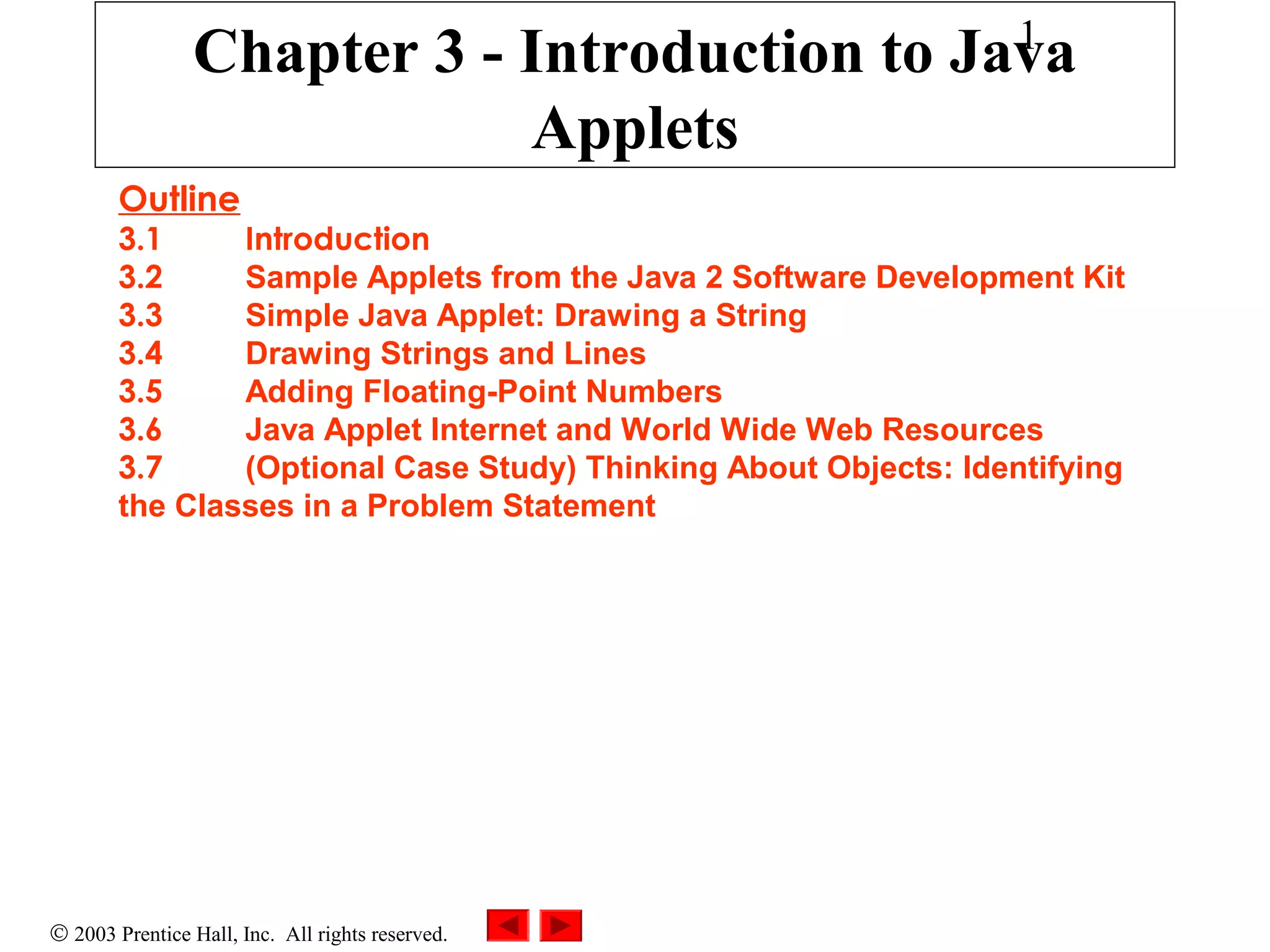 1

Chapter 3 - Introduction to Java
Applets
Outline

3.1
Introduction
3.2
Sample Applets from the Java 2 Software Development Kit
3.3
Simple Java Applet: Drawing a String
3.4
Drawing Strings and Lines
3.5
Adding Floating-Point Numbers
3.6
Java Applet Internet and World Wide Web Resources
3.7
(Optional Case Study) Thinking About Objects: Identifying
the Classes in a Problem Statement

© 2003 Prentice Hall, Inc. All rights reserved.

 
