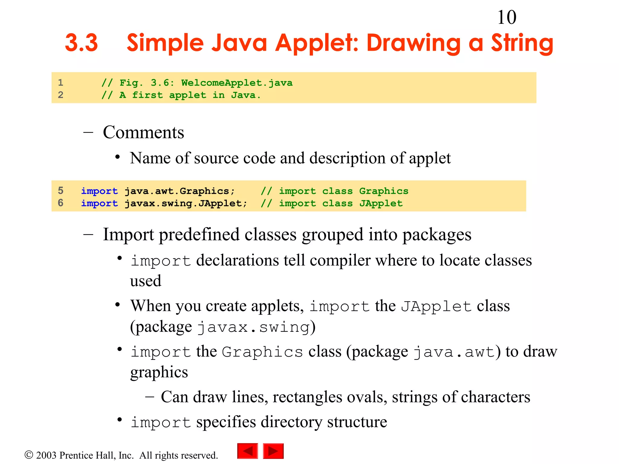 3.3
1
2

10

Simple Java Applet: Drawing a String
// Fig. 3.6: WelcomeApplet.java
// A first applet in Java.

– Comments
• Name of source code and description of applet
5
6

import java.awt.Graphics;
import javax.swing.JApplet;

// import class Graphics
// import class JApplet

– Import predefined classes grouped into packages
• import declarations tell compiler where to locate classes
used
• When you create applets, import the JApplet class
(package javax.swing)
• import the Graphics class (package java.awt) to draw
graphics
– Can draw lines, rectangles ovals, strings of characters
• import specifies directory structure
© 2003 Prentice Hall, Inc. All rights reserved.

 