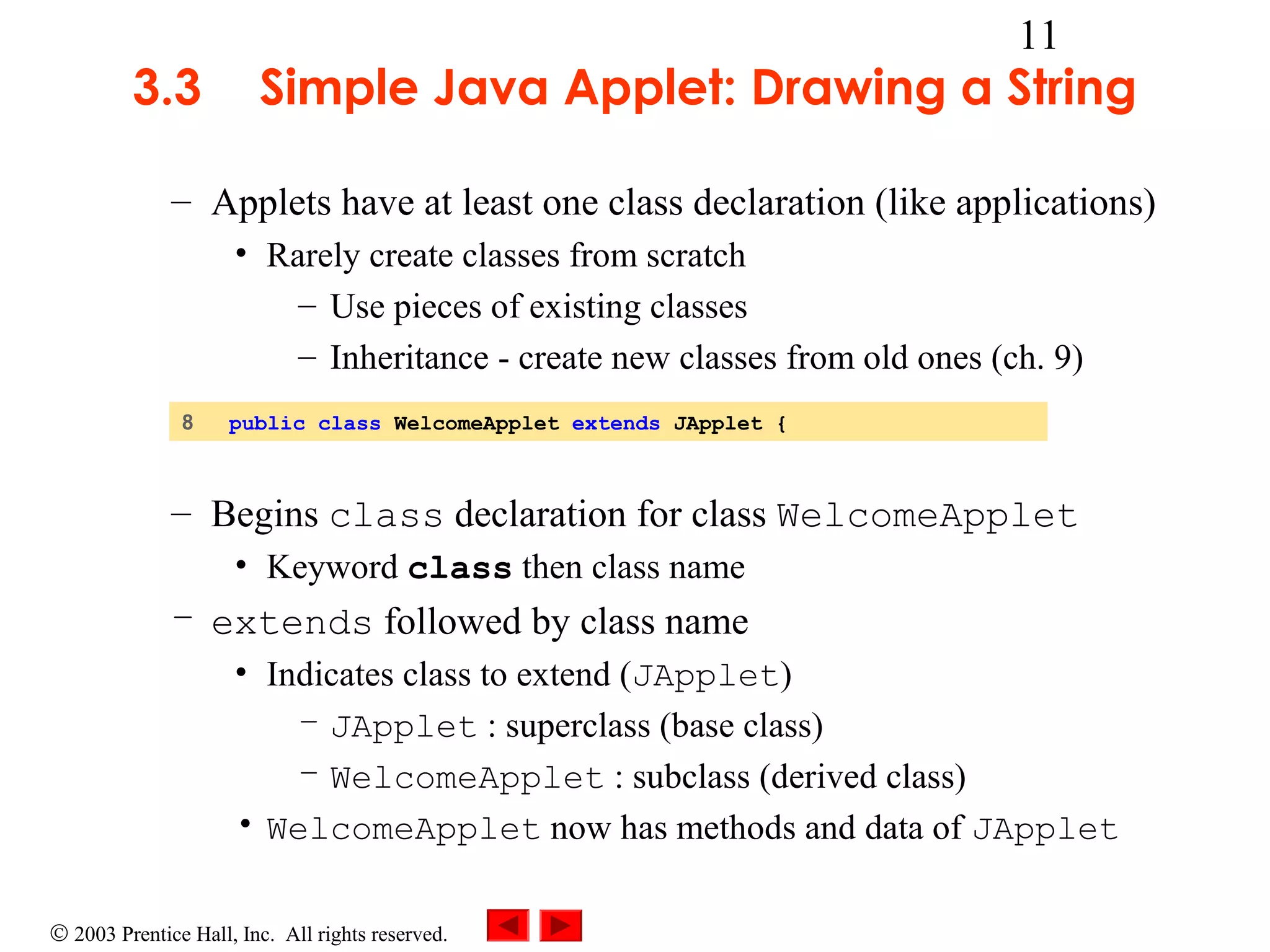 3.3

11

Simple Java Applet: Drawing a String

– Applets have at least one class declaration (like applications)
• Rarely create classes from scratch
– Use pieces of existing classes
– Inheritance - create new classes from old ones (ch. 9)
8

public class WelcomeApplet extends JApplet {

– Begins class declaration for class WelcomeApplet
• Keyword class then class name

– extends followed by class name
• Indicates class to extend (JApplet)
– JApplet : superclass (base class)
– WelcomeApplet : subclass (derived class)
• WelcomeApplet now has methods and data of JApplet
© 2003 Prentice Hall, Inc. All rights reserved.

 