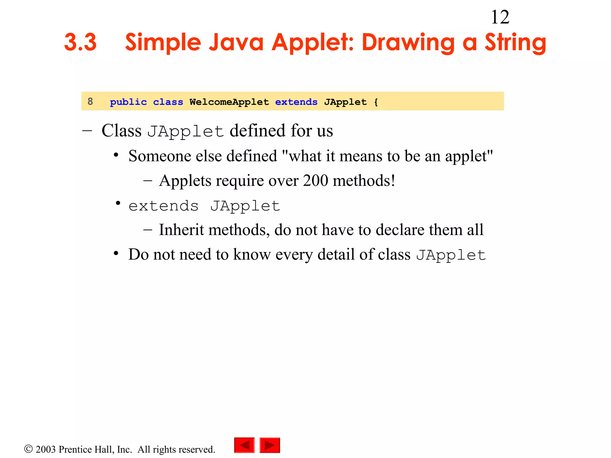 3.3
8

12

Simple Java Applet: Drawing a String
public class WelcomeApplet extends JApplet {

– Class JApplet defined for us
• Someone else defined "what it means to be an applet"
– Applets require over 200 methods!
• extends JApplet
– Inherit methods, do not have to declare them all
• Do not need to know every detail of class JApplet

© 2003 Prentice Hall, Inc. All rights reserved.

 
