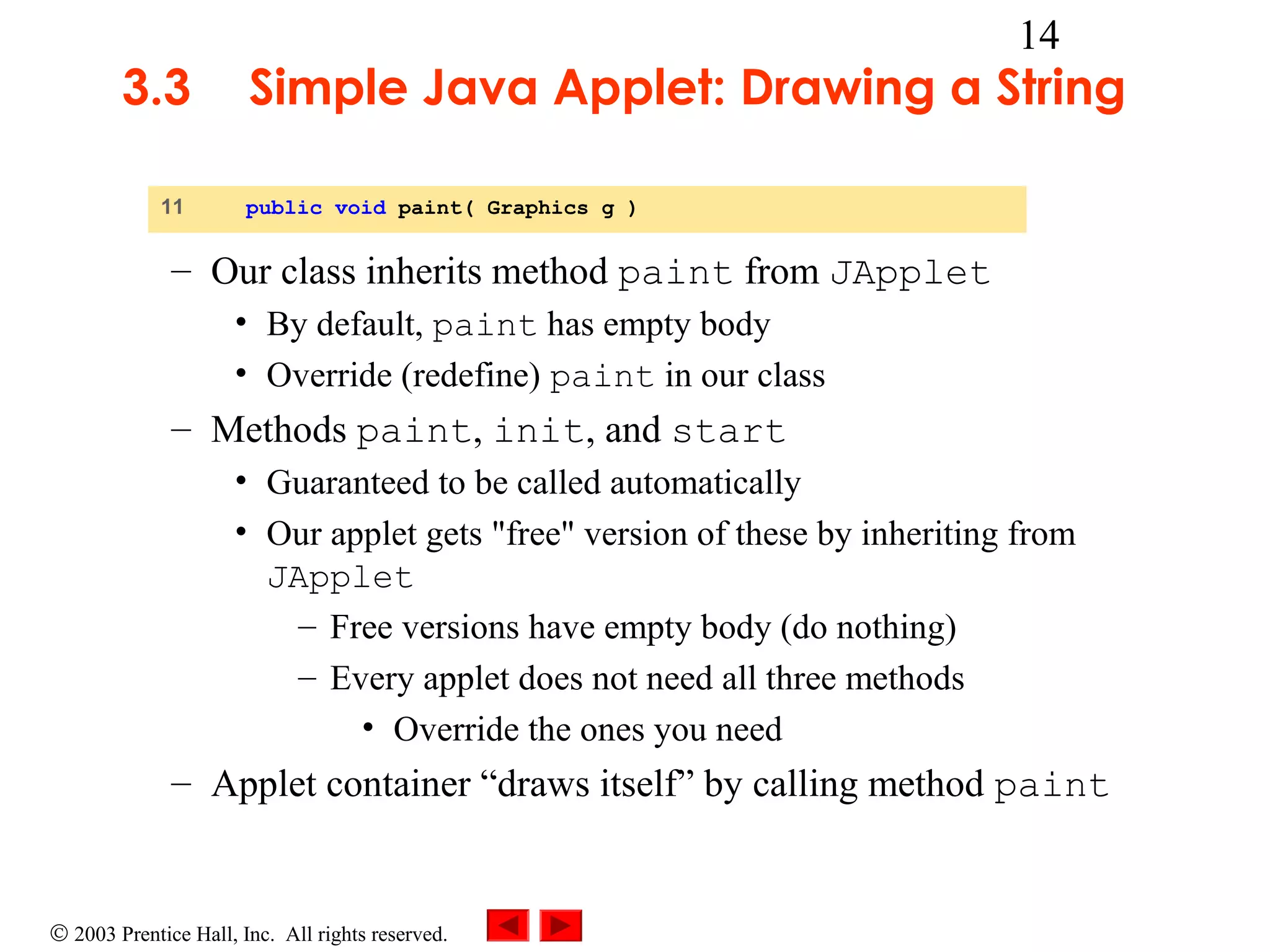 3.3
11

14

Simple Java Applet: Drawing a String
public void paint( Graphics g )

– Our class inherits method paint from JApplet
• By default, paint has empty body
• Override (redefine) paint in our class

– Methods paint, init, and start
• Guaranteed to be called automatically
• Our applet gets "free" version of these by inheriting from
JApplet
– Free versions have empty body (do nothing)
– Every applet does not need all three methods
• Override the ones you need

– Applet container “draws itself” by calling method paint

© 2003 Prentice Hall, Inc. All rights reserved.

 