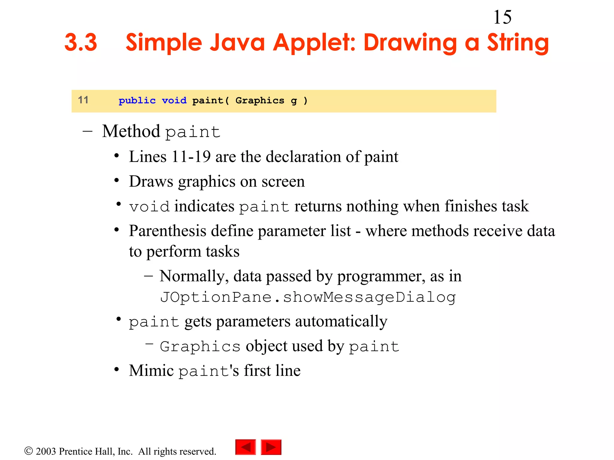 3.3
11

15

Simple Java Applet: Drawing a String
public void paint( Graphics g )

– Method paint
• Lines 11-19 are the declaration of paint
• Draws graphics on screen
• void indicates paint returns nothing when finishes task
• Parenthesis define parameter list - where methods receive data
to perform tasks
– Normally, data passed by programmer, as in
JOptionPane.showMessageDialog
• paint gets parameters automatically
– Graphics object used by paint
• Mimic paint's first line

© 2003 Prentice Hall, Inc. All rights reserved.

 