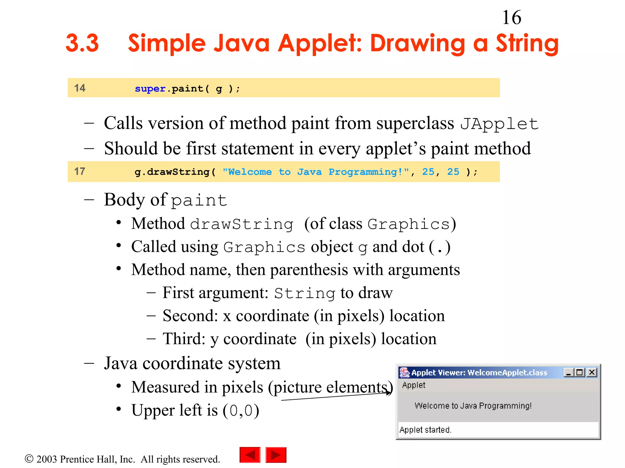 3.3
14

16

Simple Java Applet: Drawing a String
super.paint( g );

– Calls version of method paint from superclass JApplet
– Should be first statement in every applet’s paint method
17

g.drawString( "Welcome to Java Programming!", 25, 25 );

– Body of paint
• Method drawString (of class Graphics)
• Called using Graphics object g and dot (.)
• Method name, then parenthesis with arguments
– First argument: String to draw
– Second: x coordinate (in pixels) location
– Third: y coordinate (in pixels) location

– Java coordinate system
• Measured in pixels (picture elements)
• Upper left is (0,0)
© 2003 Prentice Hall, Inc. All rights reserved.

 