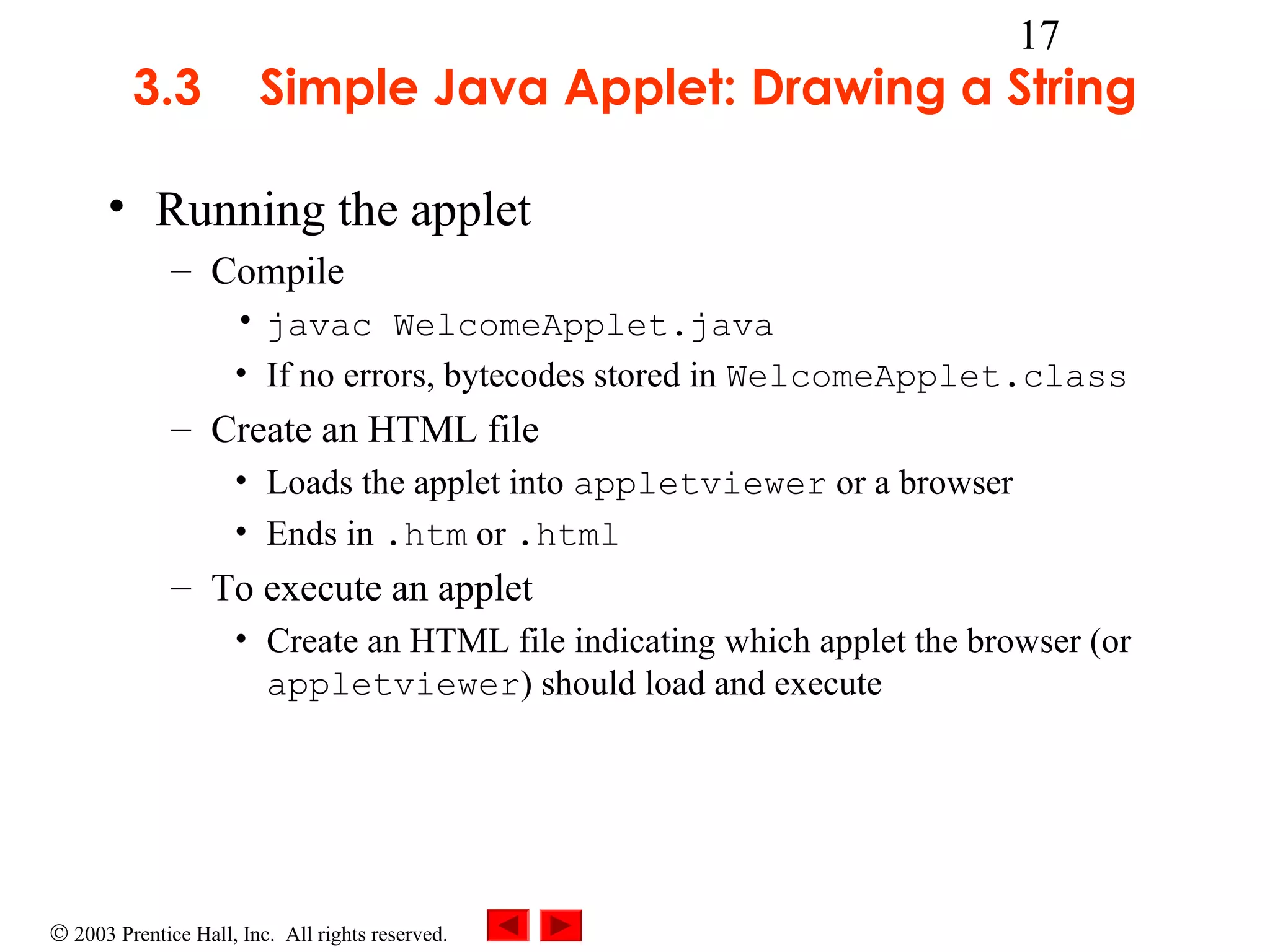 3.3

17

Simple Java Applet: Drawing a String

• Running the applet
– Compile
• javac WelcomeApplet.java
• If no errors, bytecodes stored in WelcomeApplet.class

– Create an HTML file
• Loads the applet into appletviewer or a browser
• Ends in .htm or .html

– To execute an applet
• Create an HTML file indicating which applet the browser (or
appletviewer) should load and execute

© 2003 Prentice Hall, Inc. All rights reserved.

 