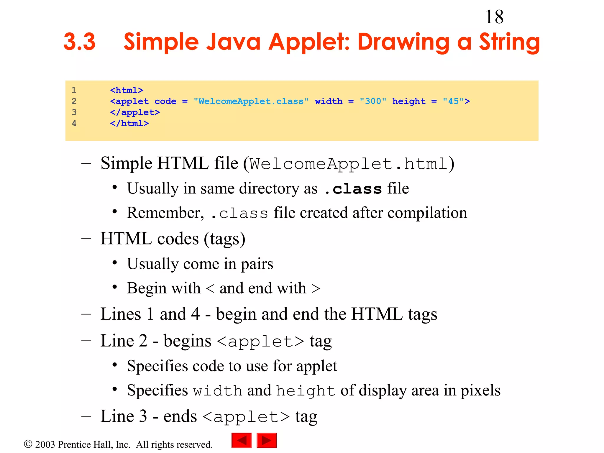 3.3
1
2
3
4

18

Simple Java Applet: Drawing a String
<html>
<applet code = "WelcomeApplet.class" width = "300" height = "45">
</applet>
</html>

– Simple HTML file (WelcomeApplet.html)
• Usually in same directory as .class file
• Remember, .class file created after compilation

– HTML codes (tags)
• Usually come in pairs
• Begin with < and end with >

– Lines 1 and 4 - begin and end the HTML tags
– Line 2 - begins <applet> tag
• Specifies code to use for applet
• Specifies width and height of display area in pixels

– Line 3 - ends <applet> tag
© 2003 Prentice Hall, Inc. All rights reserved.

 