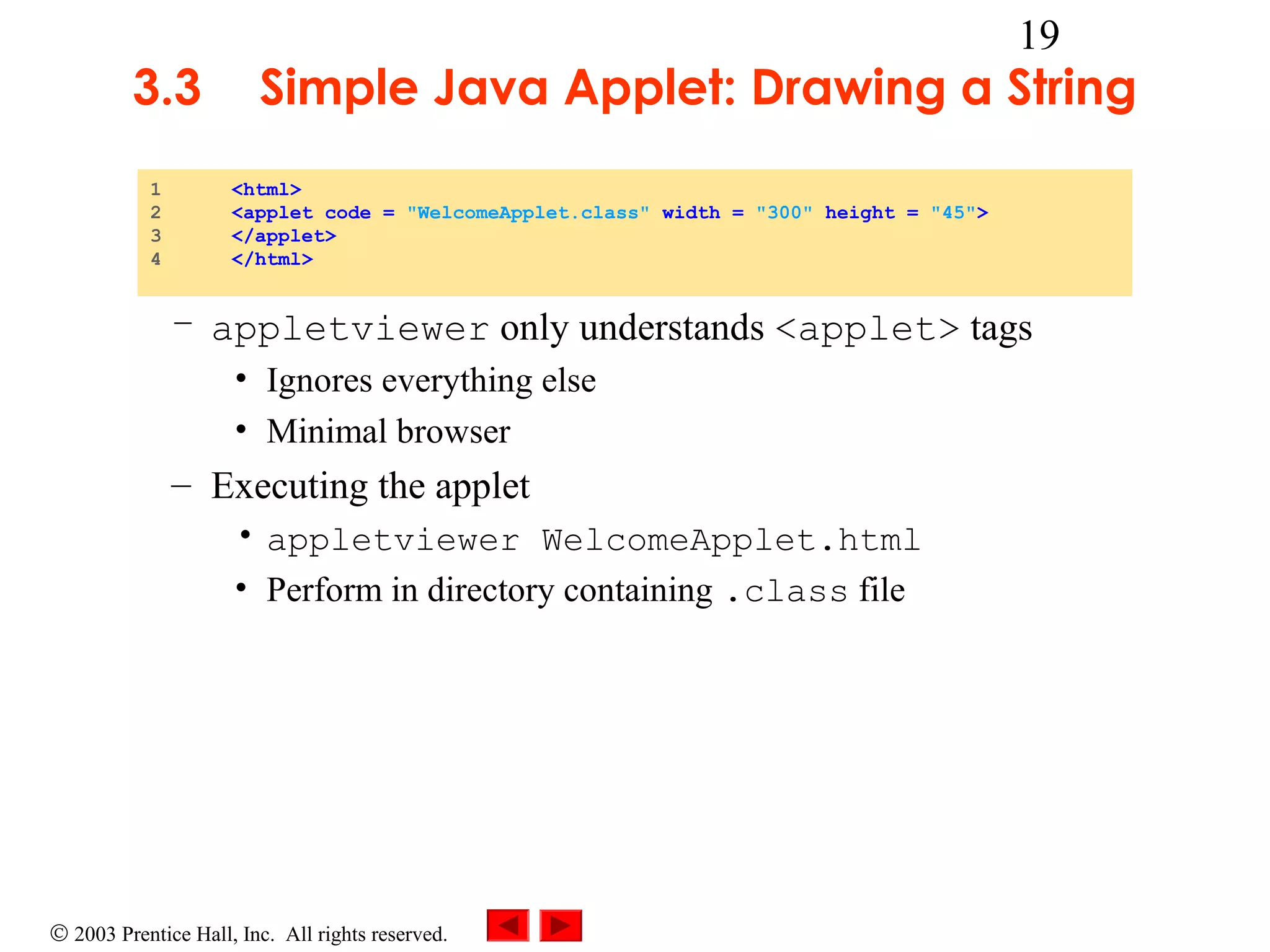 3.3
1
2
3
4

19

Simple Java Applet: Drawing a String
<html>
<applet code = "WelcomeApplet.class" width = "300" height = "45">
</applet>
</html>

– appletviewer only understands <applet> tags
• Ignores everything else
• Minimal browser

– Executing the applet
• appletviewer WelcomeApplet.html
• Perform in directory containing .class file

© 2003 Prentice Hall, Inc. All rights reserved.

 