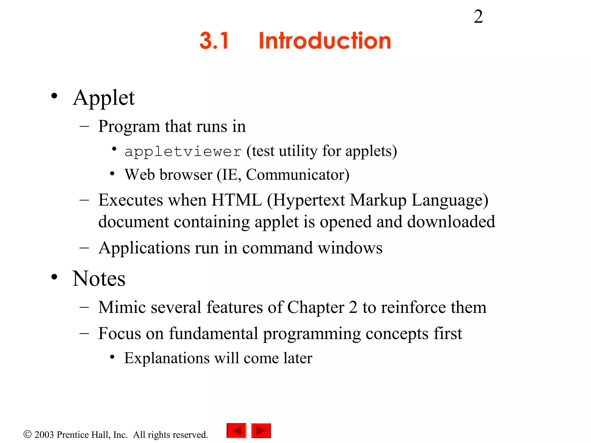 3.1

Introduction

2

• Applet
– Program that runs in
• appletviewer (test utility for applets)
• Web browser (IE, Communicator)

– Executes when HTML (Hypertext Markup Language)
document containing applet is opened and downloaded
– Applications run in command windows

• Notes
– Mimic several features of Chapter 2 to reinforce them
– Focus on fundamental programming concepts first
• Explanations will come later

© 2003 Prentice Hall, Inc. All rights reserved.

 