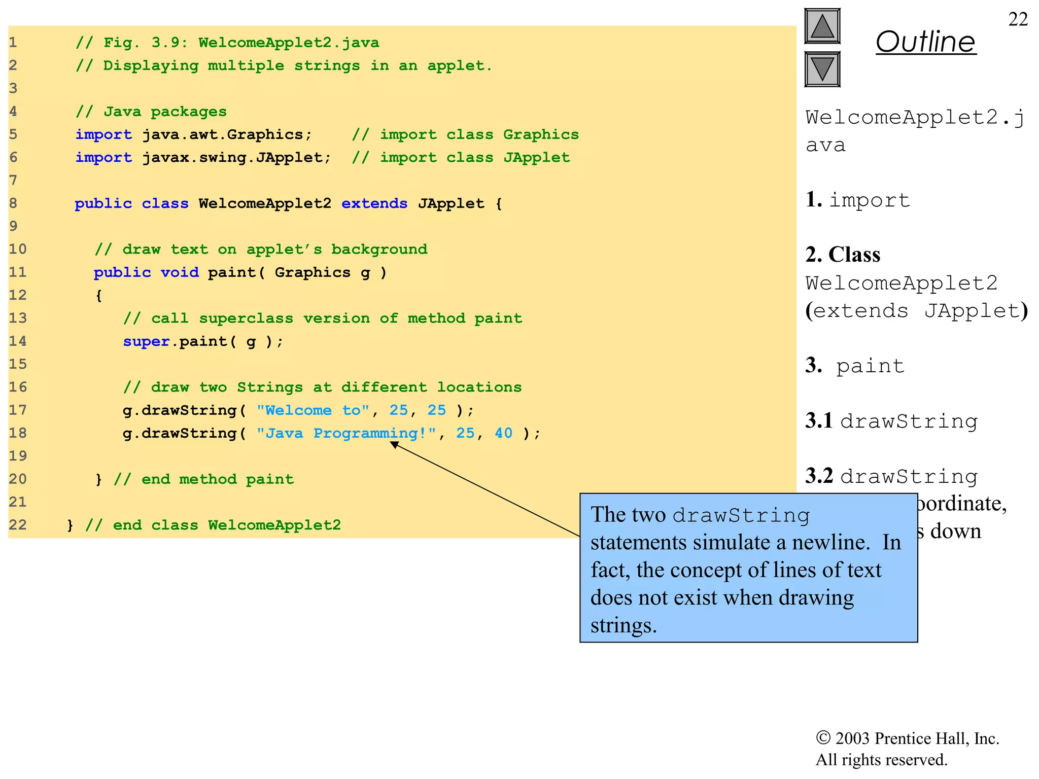 1
2
3
4
5
6
7
8
9
10
11
12
13
14
15
16
17
18
19
20
21
22

// Fig. 3.9: WelcomeApplet2.java
// Displaying multiple strings in an applet.
// Java packages
import java.awt.Graphics;
import javax.swing.JApplet;

// import class Graphics
// import class JApplet

public class WelcomeApplet2 extends JApplet {
// draw text on applet’s background
public void paint( Graphics g )
{
// call superclass version of method paint
super.paint( g );
// draw two Strings at different locations
g.drawString( "Welcome to", 25, 25 );
g.drawString( "Java Programming!", 25, 40 );
} // end method paint
} // end class WelcomeApplet2

Outline

22

WelcomeApplet2.j
ava
1. import
2. Class
WelcomeApplet2
(extends JApplet)
3. paint
3.1 drawString
3.2 drawString
on
The two drawString same x coordinate,
but 15 In
statements simulate a newline.pixels down
fact, the concept of lines of text
does not exist when drawing
strings.

© 2003 Prentice Hall, Inc.
All rights reserved.

 