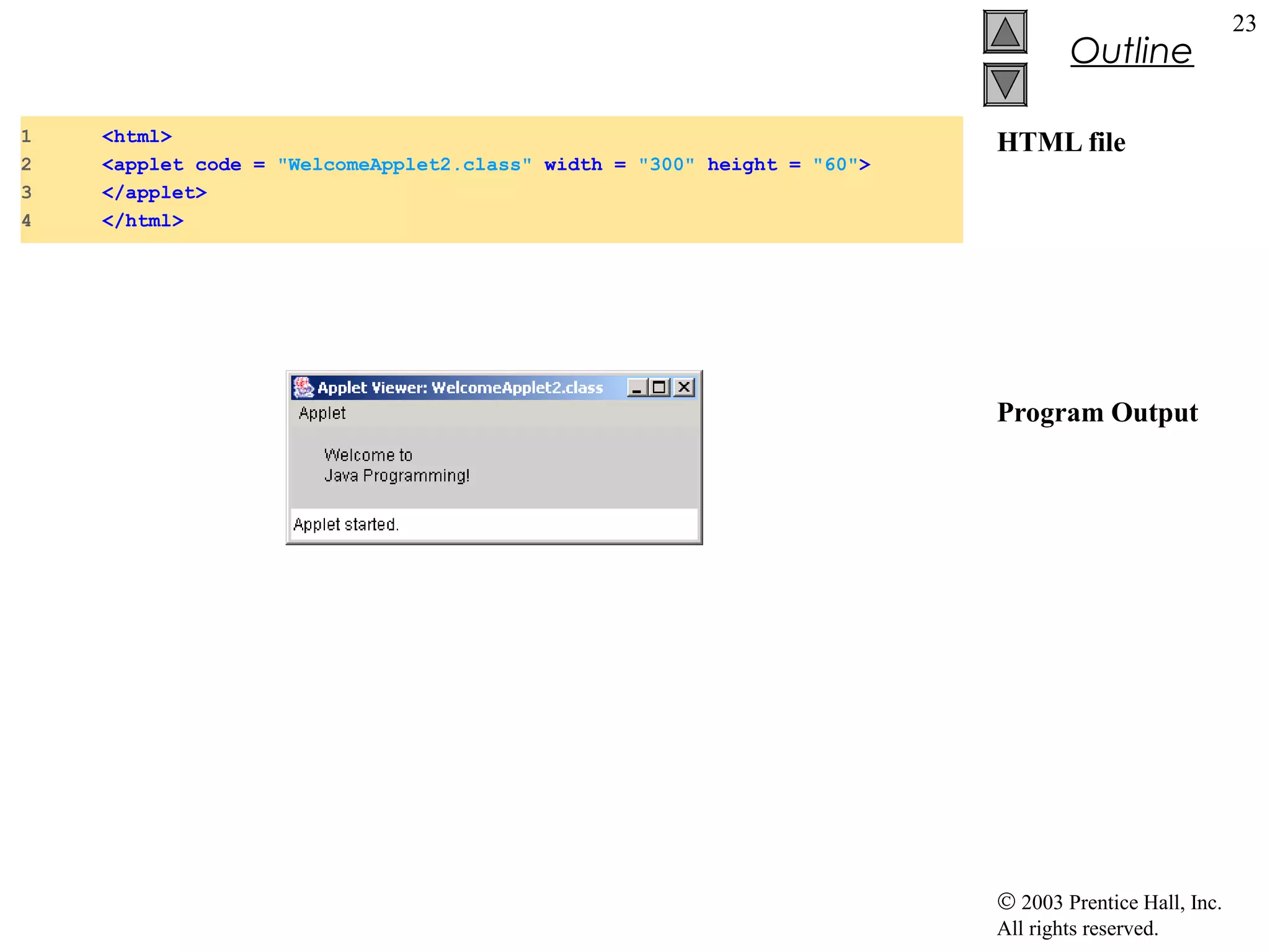 Outline
1
2
3
4

<html>
<applet code = "WelcomeApplet2.class" width = "300" height = "60">
</applet>
</html>

HTML file

Program Output

© 2003 Prentice Hall, Inc.
All rights reserved.

23

 
