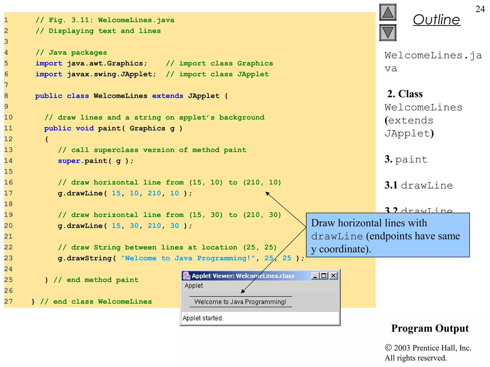 1
2
3
4
5
6
7
8
9
10
11
12
13
14
15
16
17
18
19
20
21
22
23
24
25
26
27

// Fig. 3.11: WelcomeLines.java
// Displaying text and lines
// Java packages
import java.awt.Graphics;
import javax.swing.JApplet;

// import class Graphics
// import class JApplet

public class WelcomeLines extends JApplet {
// draw lines and a string on applet’s background
public void paint( Graphics g )
{
// call superclass version of method paint
super.paint( g );
// draw horizontal line from (15, 10) to (210, 10)
g.drawLine( 15, 10, 210, 10 );
// draw horizontal line from (15, 30) to (210, 30)
g.drawLine( 15, 30, 210, 30 );
// draw String between lines at location (25, 25)
g.drawString( "Welcome to Java Programming!", 25, 25 );

Outline

24

WelcomeLines.ja
va
2. Class
WelcomeLines
(extends
JApplet)
3. paint
3.1 drawLine
3.2 drawLine
Draw horizontal lines with
drawLine (endpoints have same
3.3 drawString
y coordinate).

} // end method paint
} // end class WelcomeLines

Program Output
© 2003 Prentice Hall, Inc.
All rights reserved.

 