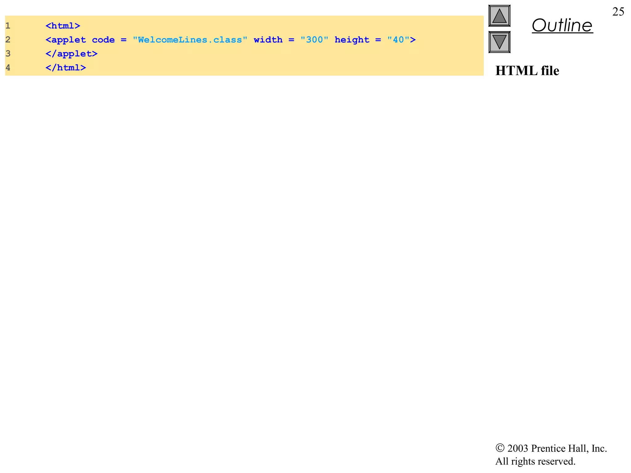 1
2
3
4

<html>
<applet code = "WelcomeLines.class" width = "300" height = "40">
</applet>
</html>

Outline
HTML file

© 2003 Prentice Hall, Inc.
All rights reserved.

25

 
