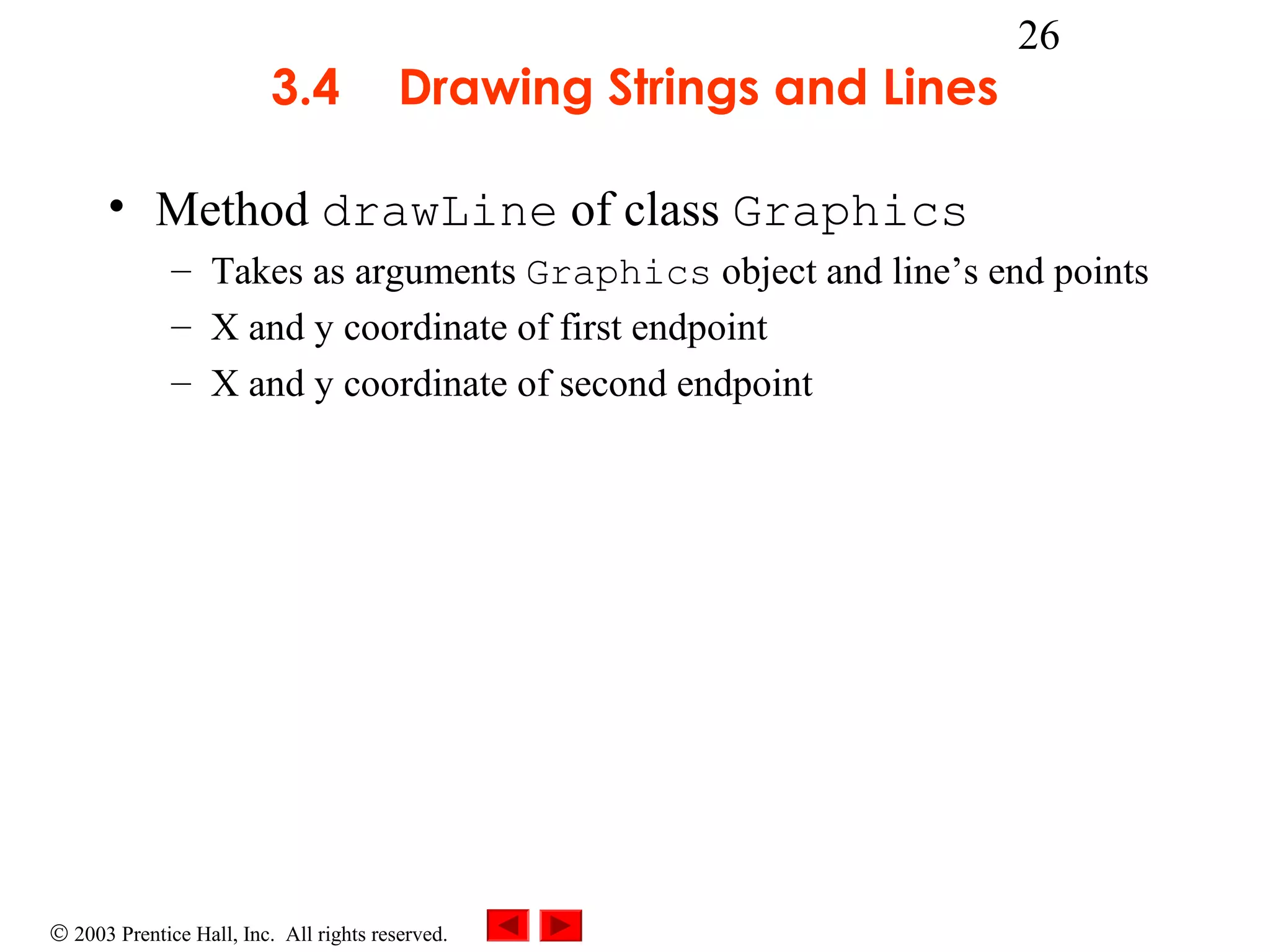 3.4

Drawing Strings and Lines

26

• Method drawLine of class Graphics
– Takes as arguments Graphics object and line’s end points
– X and y coordinate of first endpoint
– X and y coordinate of second endpoint

© 2003 Prentice Hall, Inc. All rights reserved.

 
