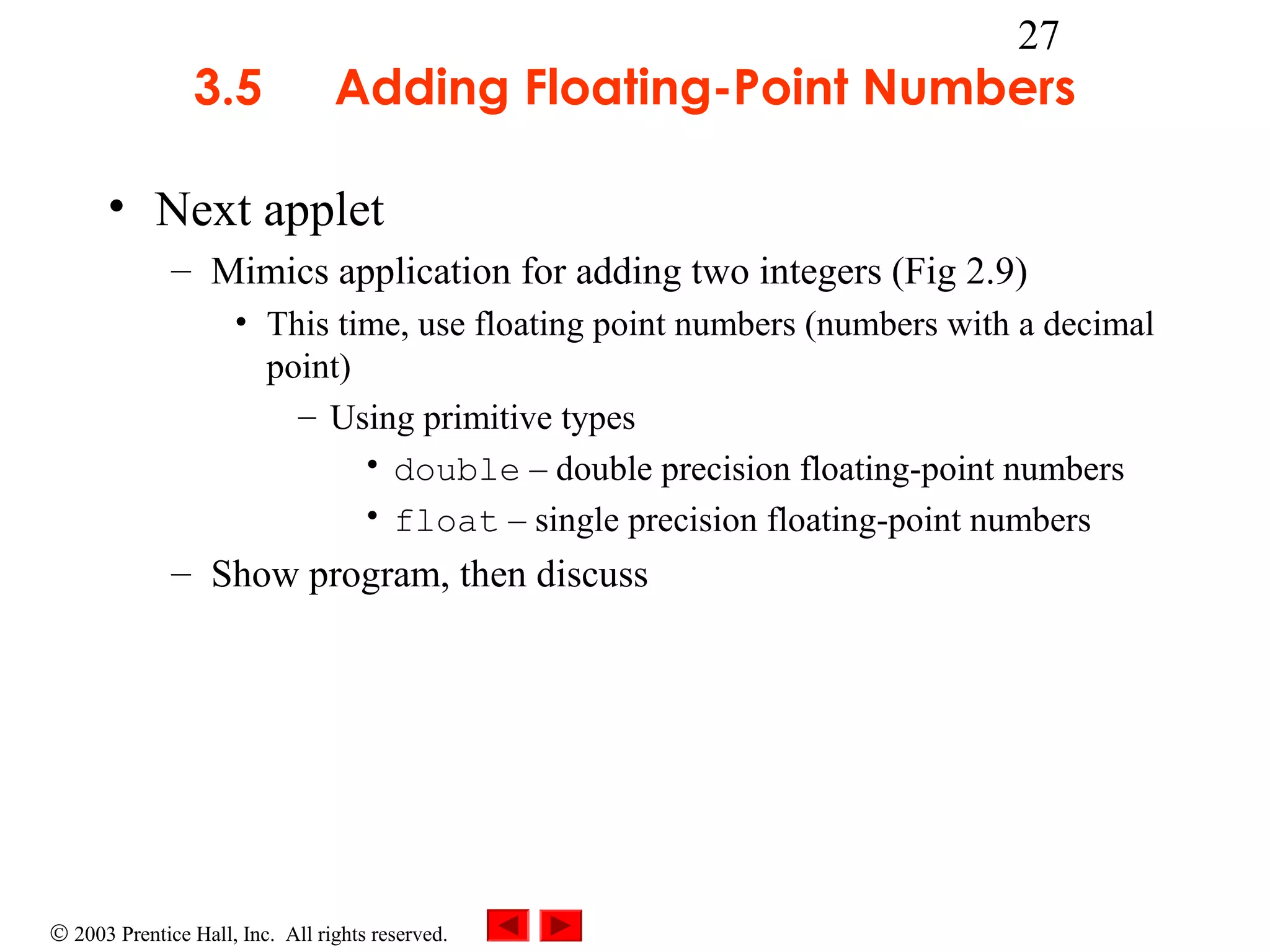 3.5

27

Adding Floating-Point Numbers

• Next applet
– Mimics application for adding two integers (Fig 2.9)
• This time, use floating point numbers (numbers with a decimal
point)
– Using primitive types
• double – double precision floating-point numbers
• float – single precision floating-point numbers

– Show program, then discuss

© 2003 Prentice Hall, Inc. All rights reserved.

 