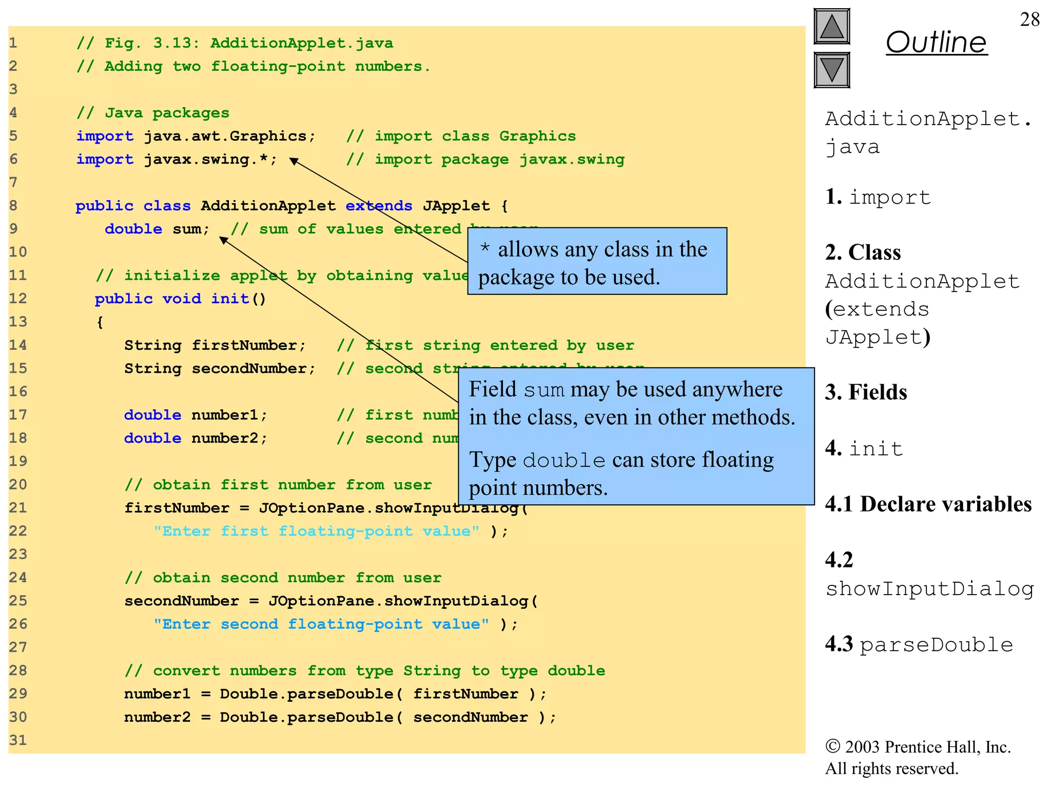 1
2
3
4
5
6
7
8
9
10
11
12
13
14
15
16
17
18
19
20
21
22
23
24
25
26
27
28
29
30
31

Outline

// Fig. 3.13: AdditionApplet.java
// Adding two floating-point numbers
// Adding two floating-point numbers.

2
3 import java.awt.Graphics;
5
6
7
8
9
10
11
12
13
14
15
16
17
18
19
20
21
22
23
24
25

// import class Graphics

// Java packages
import java.awt.Graphics;
// import class Graphics
import class AdditionApplet extends package javax.swing
// import JApplet {
public javax.swing.*;

double sum;

AdditionApplet.
java

// sum of the values entered by the user

public class AdditionApplet extends JApplet {
double sum; // sum of values entered by user

public void init()
* allows any class in the
{
// initialize applet by obtaining valuespackage to be used.
from user
String firstNumber,
// first string entered by user
public void init()
secondNumber; // second string entered by user
{
double number1,
String firstNumber;
// // first number to add user
first string entered by
number2;
String secondNumber; // // second number to adduser
second string entered by
// read in first
double number1;
firstNumber =
double number2;

28

Field sum may be used anywhere
number from user to add
// first number the class, even in other methods.
in
// second number to add

JOptionPane.showInputDialog( Type double can
// obtain first first floating-point value" );
"Enter number from user
point numbers.
firstNumber = JOptionPane.showInputDialog(
//"Enter in second number from user);
read first floating-point value"

secondNumber =

// obtain second number from user
JOptionPane.showInputDialog(
secondNumber = JOptionPane.showInputDialog(
"Enter second floating-point value" );
"Enter second floating-point value" );

store floating

1. import
2. Class
AdditionApplet
(extends
JApplet)
3. Fields
4. init
4.1 Declare variables
4.2
showInputDialog
4.3 parseDouble

// convert numbers from type String to type double
number1 = Double.parseDouble( firstNumber );
number2 = Double.parseDouble( secondNumber );

© 2003 Prentice Hall, Inc.
All rights reserved.

 