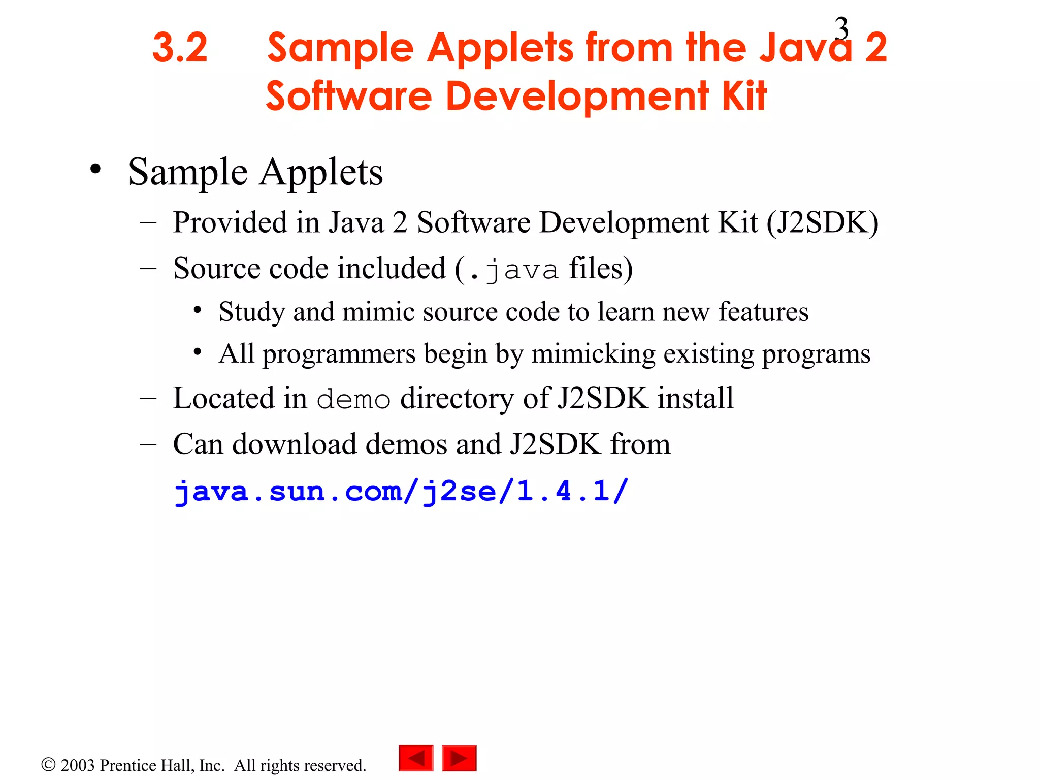 3.2

3

Sample Applets from the Java 2
Software Development Kit

• Sample Applets
– Provided in Java 2 Software Development Kit (J2SDK)
– Source code included (.java files)
• Study and mimic source code to learn new features
• All programmers begin by mimicking existing programs

– Located in demo directory of J2SDK install
– Can download demos and J2SDK from
java.sun.com/j2se/1.4.1/

© 2003 Prentice Hall, Inc. All rights reserved.

 