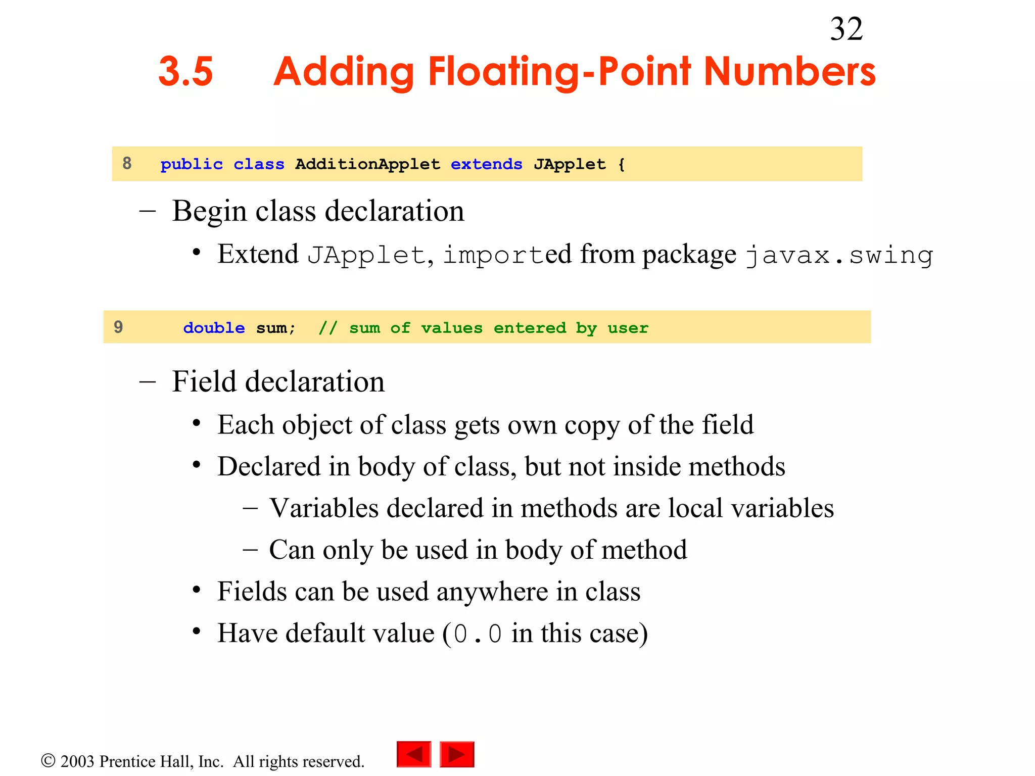 3.5
8

32

Adding Floating-Point Numbers

public class AdditionApplet extends JApplet {

– Begin class declaration
• Extend JApplet, imported from package javax.swing
9

double sum;

// sum of values entered by user

– Field declaration
• Each object of class gets own copy of the field
• Declared in body of class, but not inside methods
– Variables declared in methods are local variables
– Can only be used in body of method
• Fields can be used anywhere in class
• Have default value (0.0 in this case)

© 2003 Prentice Hall, Inc. All rights reserved.

 