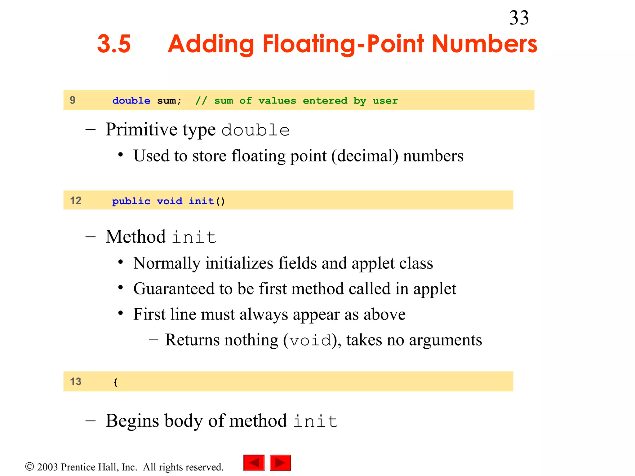 3.5
9

33

Adding Floating-Point Numbers

double sum;

// sum of values entered by user

– Primitive type double
• Used to store floating point (decimal) numbers
12

public void init()

– Method init
• Normally initializes fields and applet class
• Guaranteed to be first method called in applet
• First line must always appear as above
– Returns nothing (void), takes no arguments
13

{

– Begins body of method init
© 2003 Prentice Hall, Inc. All rights reserved.

 