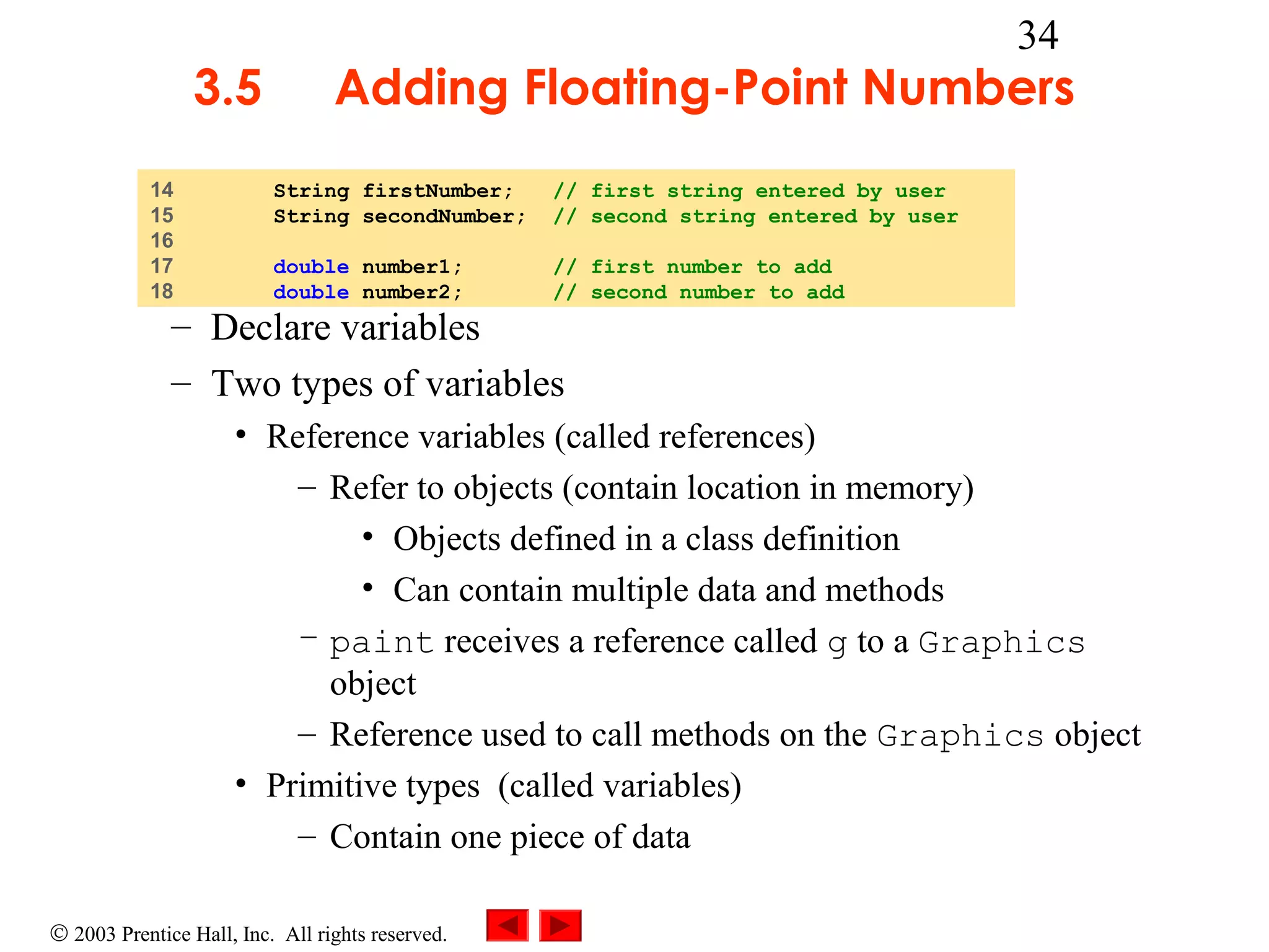3.5
14
15
16
17
18

34

Adding Floating-Point Numbers
String firstNumber;
String secondNumber;

// first string entered by user
// second string entered by user

double number1;
double number2;

// first number to add
// second number to add

– Declare variables
– Two types of variables

• Reference variables (called references)
– Refer to objects (contain location in memory)
• Objects defined in a class definition
• Can contain multiple data and methods
– paint receives a reference called g to a Graphics
object
– Reference used to call methods on the Graphics object
• Primitive types (called variables)
– Contain one piece of data
© 2003 Prentice Hall, Inc. All rights reserved.

 