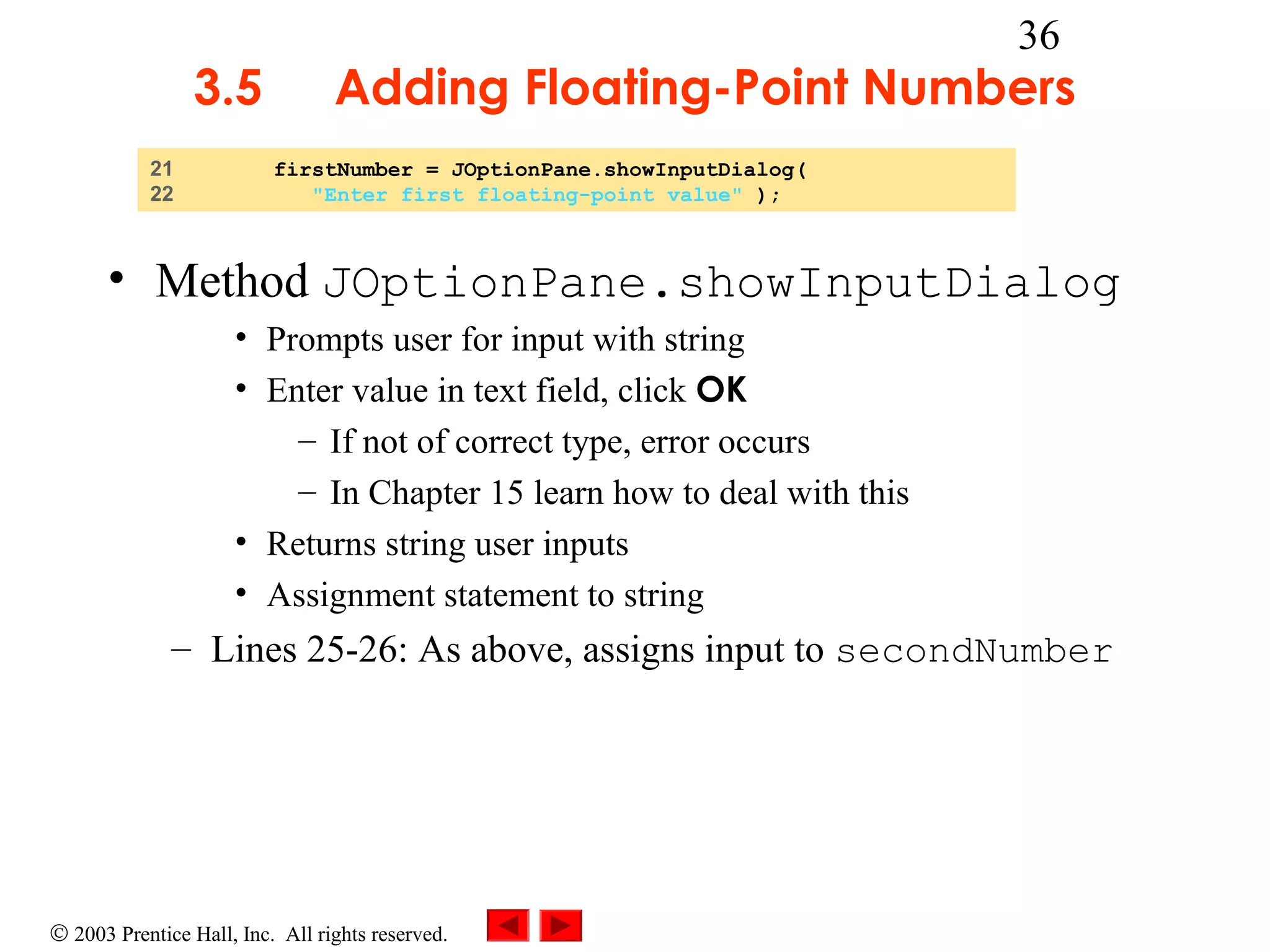 3.5
21
22

36

Adding Floating-Point Numbers
firstNumber = JOptionPane.showInputDialog(
"Enter first floating-point value" );

• Method JOptionPane.showInputDialog
• Prompts user for input with string
• Enter value in text field, click OK
– If not of correct type, error occurs
– In Chapter 15 learn how to deal with this
• Returns string user inputs
• Assignment statement to string

– Lines 25-26: As above, assigns input to secondNumber

© 2003 Prentice Hall, Inc. All rights reserved.

 