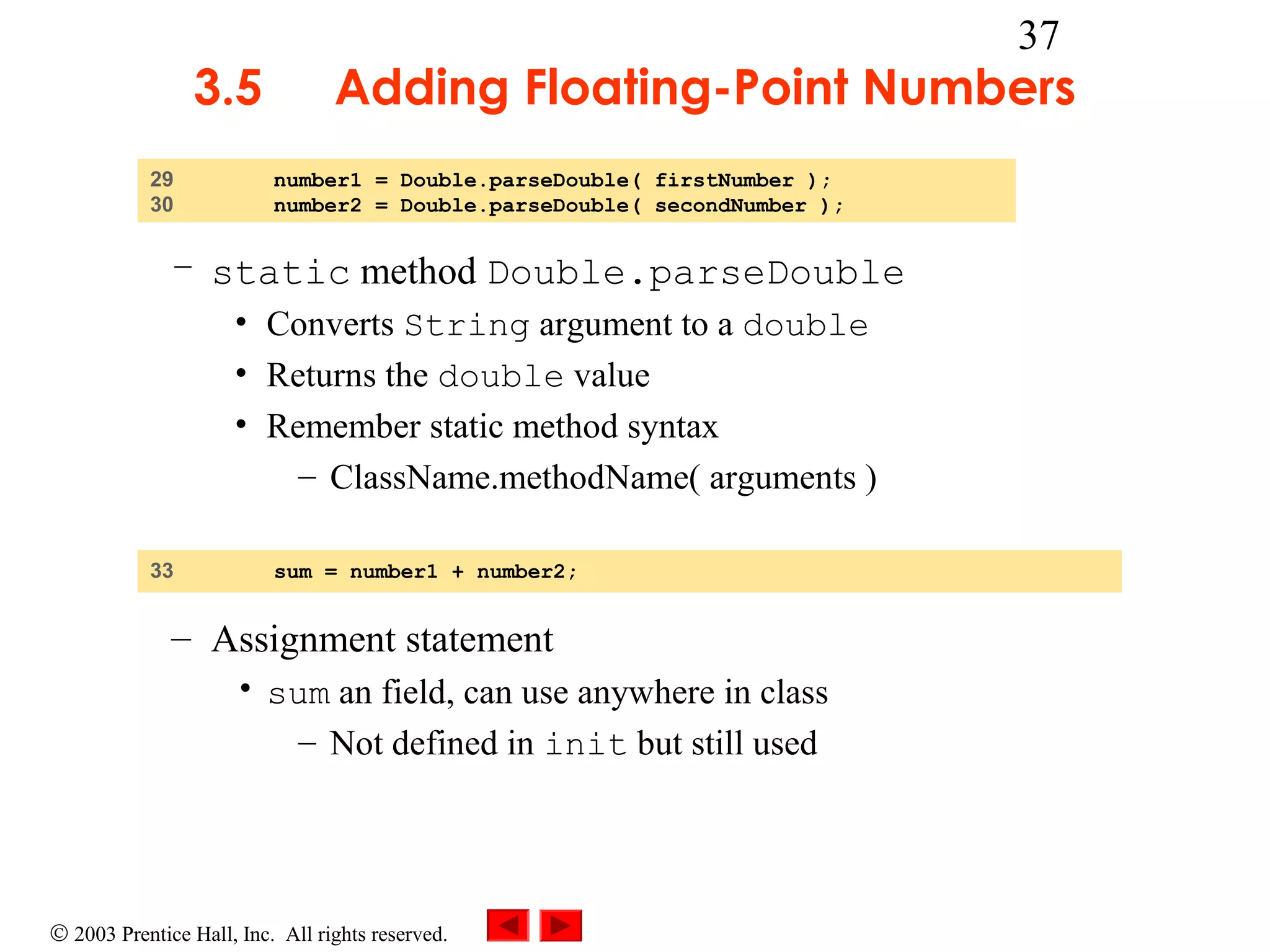3.5
29
30

37

Adding Floating-Point Numbers
number1 = Double.parseDouble( firstNumber );
number2 = Double.parseDouble( secondNumber );

– static method Double.parseDouble
• Converts String argument to a double
• Returns the double value
• Remember static method syntax
– ClassName.methodName( arguments )
33

sum = number1 + number2;

– Assignment statement
• sum an field, can use anywhere in class
– Not defined in init but still used

© 2003 Prentice Hall, Inc. All rights reserved.

 