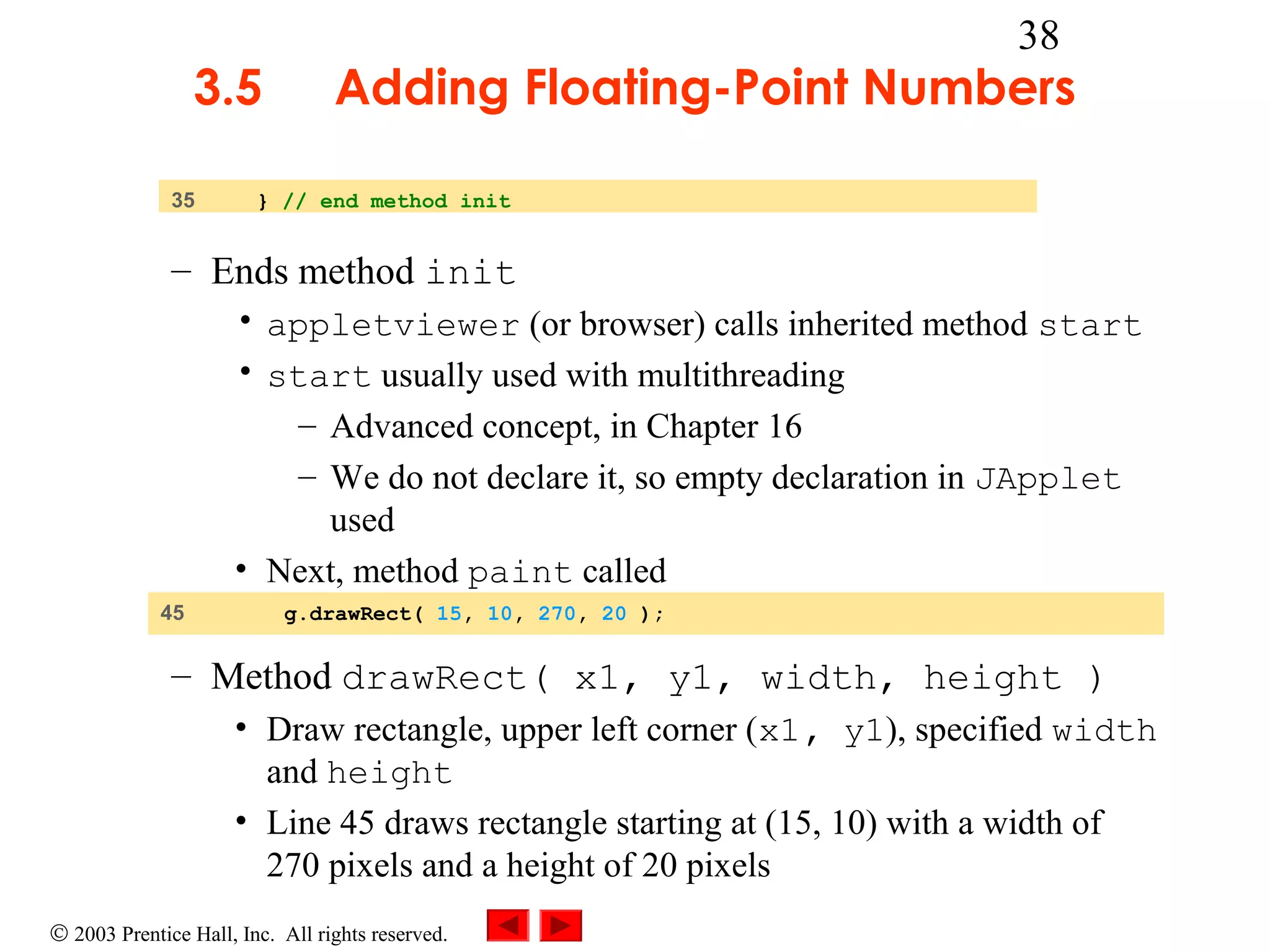 3.5
35

38

Adding Floating-Point Numbers

} // end method init

– Ends method init
• appletviewer (or browser) calls inherited method start
• start usually used with multithreading
– Advanced concept, in Chapter 16
– We do not declare it, so empty declaration in JApplet
used
• Next, method paint called
45

g.drawRect( 15, 10, 270, 20 );

– Method drawRect( x1, y1, width, height )
• Draw rectangle, upper left corner (x1, y1), specified width
and height
• Line 45 draws rectangle starting at (15, 10) with a width of
270 pixels and a height of 20 pixels
© 2003 Prentice Hall, Inc. All rights reserved.

 