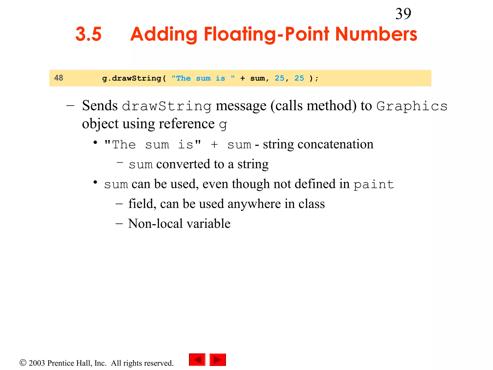 3.5
48

39

Adding Floating-Point Numbers
g.drawString( "The sum is " + sum, 25, 25 );

– Sends drawString message (calls method) to Graphics
object using reference g
• "The sum is" + sum - string concatenation
– sum converted to a string
• sum can be used, even though not defined in paint
– field, can be used anywhere in class
– Non-local variable

© 2003 Prentice Hall, Inc. All rights reserved.

 