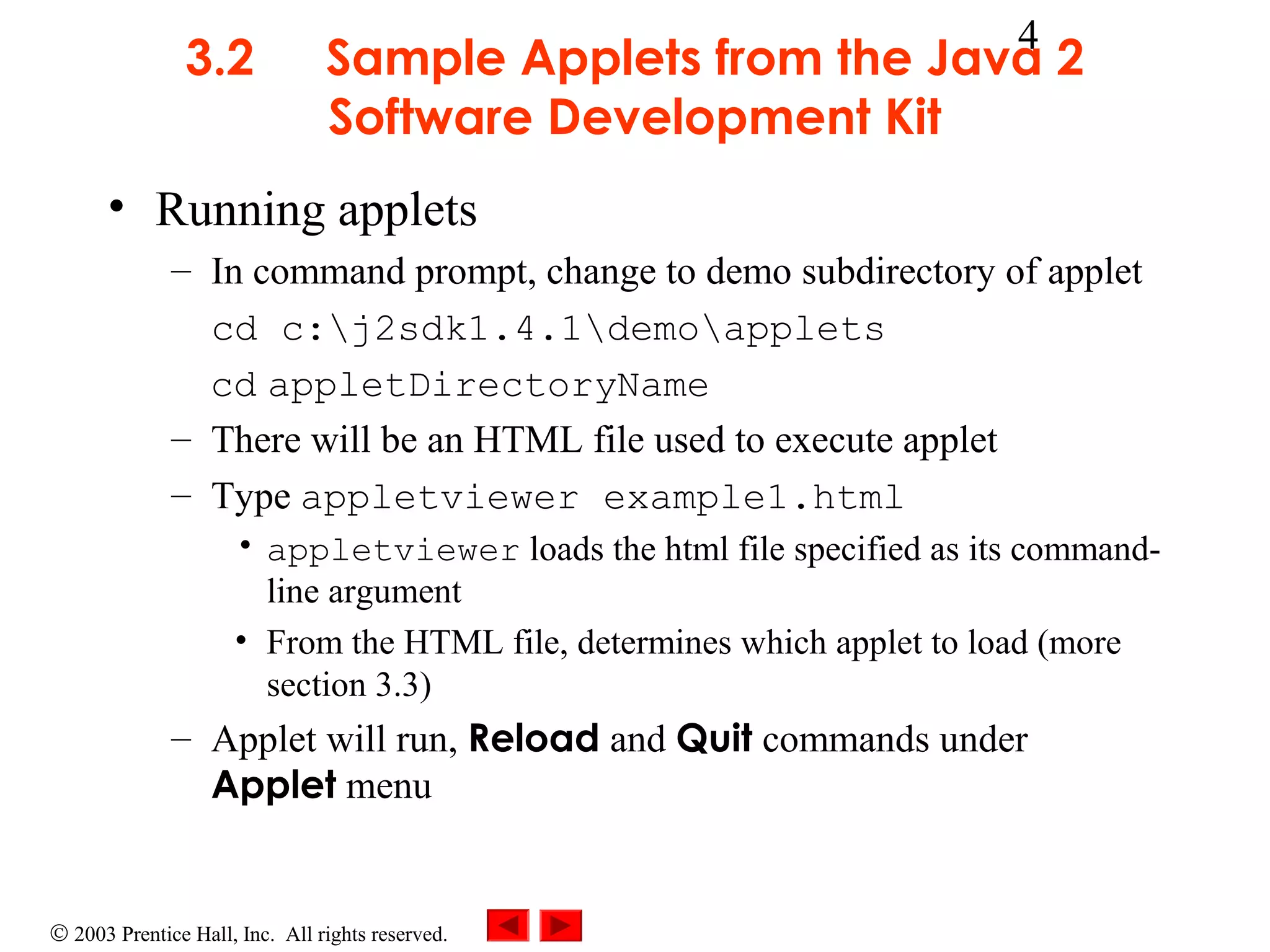 3.2

4

Sample Applets from the Java 2
Software Development Kit

• Running applets
– In command prompt, change to demo subdirectory of applet
cd c:j2sdk1.4.1demoapplets
cd appletDirectoryName
– There will be an HTML file used to execute applet
– Type appletviewer example1.html
• appletviewer loads the html file specified as its commandline argument
• From the HTML file, determines which applet to load (more
section 3.3)

– Applet will run, Reload and Quit commands under
Applet menu

© 2003 Prentice Hall, Inc. All rights reserved.

 