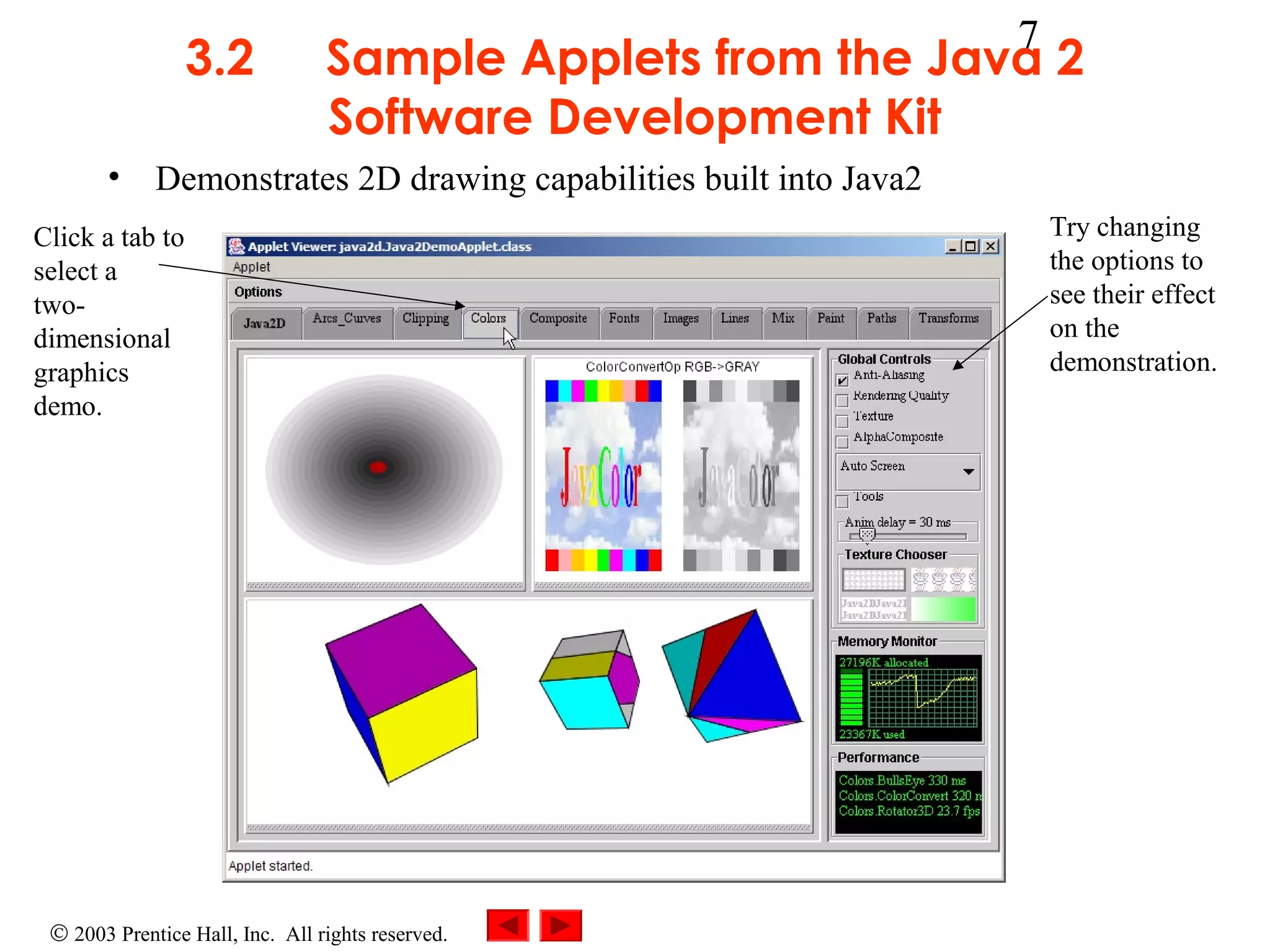 3.2

7

Sample Applets from the Java 2
Software Development Kit

• Demonstrates 2D drawing capabilities built into Java2
Click a tab to
select a
twodimensional
graphics
demo.

© 2003 Prentice Hall, Inc. All rights reserved.

Try changing
the options to
see their effect
on the
demonstration.

 