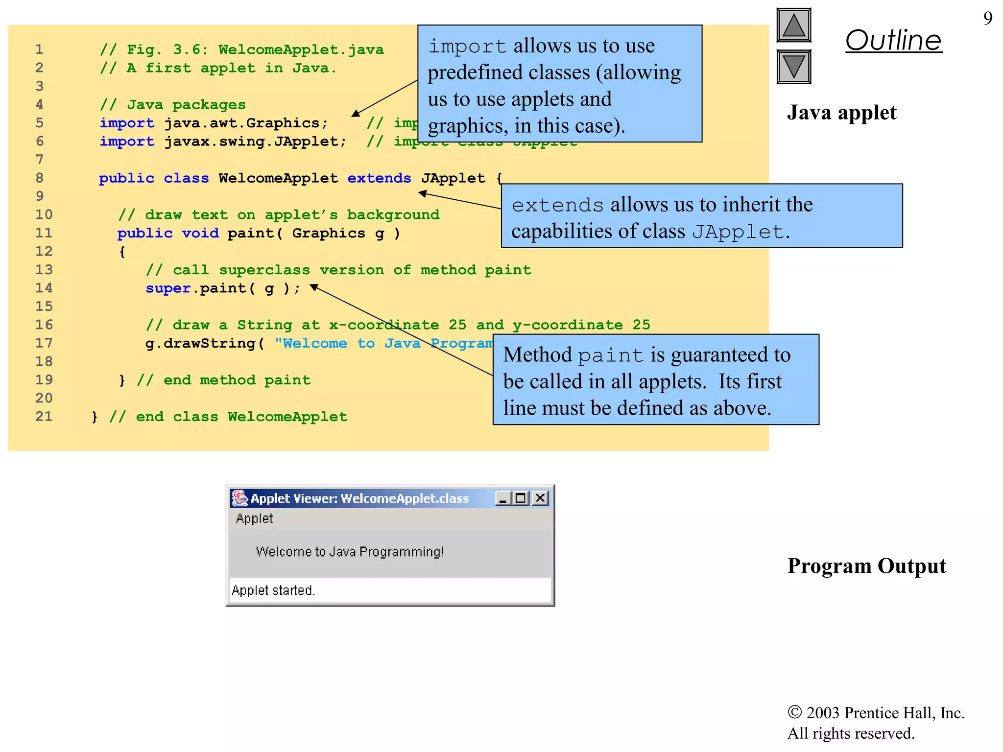 1
2
3
4
5
6
7
8
9
10
11
12
13
14
15
16
17
18
19
20
21

// Fig. 3.6: WelcomeApplet.java
// A first applet in Java.
// Java packages
import java.awt.Graphics;
import javax.swing.JApplet;

import allows us to use
predefined classes (allowing
us to use applets and
import class Graphics
graphics, in this case).

//
// import class JApplet

Outline
Java applet

public class WelcomeApplet extends JApplet {

extends allows us to inherit the
of class JApplet.

// draw text on applet’s background
public void paint( Graphics g )
capabilities
{
// call superclass version of method paint
super.paint( g );

// draw a String at x-coordinate 25 and y-coordinate 25
g.drawString( "Welcome to Java Programming!", 25, 25 );
} // end method paint
} // end class WelcomeApplet

Method paint is guaranteed to
be called in all applets. Its first
line must be defined as above.

Program Output

© 2003 Prentice Hall, Inc.
All rights reserved.

9

 
