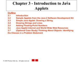 1

Chapter 3 - Introduction to Java
Applets
Outline

3.1
Introduction
3.2
Sample Applets from the Java 2 Software Development Kit
3.3
Simple Java Applet: Drawing a String
3.4
Drawing Strings and Lines
3.5
Adding Floating-Point Numbers
3.6
Java Applet Internet and World Wide Web Resources
3.7
(Optional Case Study) Thinking About Objects: Identifying
the Classes in a Problem Statement

© 2003 Prentice Hall, Inc. All rights reserved.

 