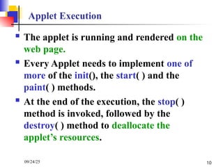 09/24/25 10
Applet Execution
 The applet is running and rendered on the
web page.
 Every Applet needs to implement one of
more of the init(), the start( ) and the
paint( ) methods.
 At the end of the execution, the stop( )
method is invoked, followed by the
destroy( ) method to deallocate the
applet’s resources.
 