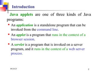 09/24/25 2
Introduction
Java applets are one of three kinds of Java
programs:
 An application is a standalone program that can be
invoked from the command line.
 An applet is a program that runs in the context of a
browser session.
 A servlet is a program that is invoked on a server
program, and it runs in the context of a web server
process.
 