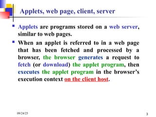 09/24/25 3
Applets, web page, client, server
 Applets are programs stored on a web server,
similar to web pages.
 When an applet is referred to in a web page
that has been fetched and processed by a
browser, the browser generates a request to
fetch (or download) the applet program, then
executes the applet program in the browser’s
execution context on the client host.
 