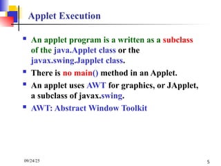 09/24/25 5
Applet Execution
 An applet program is a written as a subclass
of the java.Applet class or the
javax.swing.Japplet class.
 There is no main() method in an Applet.
 An applet uses AWT for graphics, or JApplet,
a subclass of javax.swing.
 AWT: Abstract Window Toolkit
 